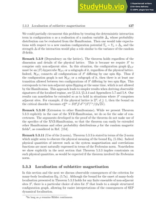 5.3.3 Localisation of sublattice magnetisation 127
We could partially circumvent this problem by treating the deterministic interaction
term in configuration α as a realisation of a random variable ˜
∆α whose probability
distribution can be evaluated from the Hamiltonian. Then one would take expecta-
tions with respect to a new random configuration potential Ỹα = Yα + ˜
∆α and the
strength ∆ of the interaction would play a role similar to the variance of the random
B-fields.
Remark 5.3.9 (Dependency on the lattice). The theorem holds regardless of the
dimension and details of the physical lattice. This is because we require S′
to
comprise only non-adjacent sites. In this situation, the configuration graph GS,S′
must be an |S′
|-hypercube H|S′| or a subgraph of it, regardless of the physical lattice.
Indeed, H|S′| connects all configurations of S′
differing by one spin flip. Thus if
the configuration graph is not H|S′| or a subgraph of it, then there is at least one
transition allowed between two configurations of S′
differing by two spin flips. This
corresponds to two non-adjacent spins flipping at the same time, which is not allowed
by the Hamiltonian. This approach leads to simpler results when deriving observable
signatures of the localised regime, see §5.3.3, §5.3.4 and Appendices 5.7 and 5.8. Our
results can nonetheless be extended so as to hold in situations where S′
comprises
adjacent sites. For example, if the physical lattice is Zd
, d ≥ 1, then the bound on
the critical disorder becomes σmin
B = D2d
J d1/s
|S′
|1/s
/(2
√
2π).
Remark 5.3.10 (Extension to other Hamiltonians). While we present Theorem
5.3.3 explicitly in the case of the XYZ-Hamiltonian, we do so for the sake of con-
creteness. The arguments developed in the proof of the theorem do not make use of
the specifics of the XYZ-Hamiltonian, so that the theorem can easily be extended
other Hamiltonians and other probability distributions ρ for the random magnetic
fields2
, as considered in Ref. [154].
Remark 5.3.11 (Use of the 2-norm). Theorem 5.3.3 is stated in terms of the 2-norm
which might seem to obscure the physical meaning of the bound Eq. (5.10a). Indeed
physical quantities of interest such as the system magnetisation and correlations
functions are most naturally expressed in terms of the Frobenius norm. Nonetheless
we show explicitly in the next section that Theorem 5.3.3 implies constraints on
such physical quantities, as would be expected if the theorem involved the Frobenius
norm.
5.3.3 Localisation of sublattice magnetisation
In this section and the next we discuss observable consequences of the criterion for
many-body localisation Eq. (5.7a). Although the bound for the onset of many-body
localisation presented in Theorem 5.3.3 holds for any finite ensemble of non-adjacent
sites S′
, there is a particular choice of sites for S′
that leads to a simple structured
configuration graph, allowing for easier interpretations of the consequences of SEP
dynamical localisation.
2
So long as ρ remains Hölder continuous.
 