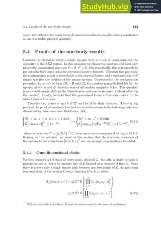 5.4. Proofs of the one-body results 133
again, our criterion for many-body dynamical localisation implies strong constraints
on an observable physical quantity.
5.4 Proofs of the one-body results
Consider the situation where a single up-spin lives in a sea of down-spins (or the
opposite) in the XXZ regime. In this situation we choose the most natural (and only
physically meaningful) partition S = ∅, S′
= S. Mathematically, this corresponds to
partitioning the Hamiltonian into its usual matrix elements. Choosing this partition,
the configuration graph is identifiable to the physical lattice and a configuration of S′
simply specifies the position of the unique up-spin. Consequently, the configuration
potentials Yα are of the form 2Bα −B with Bα the random magnetic field felt by the
up-spin at site α and B the total sum of all random magnetic fields. This quantity
is an overall energy shift to the Hamiltonian and can be removed without affecting
the results3
. Finally, we note that the generalised Green’s functions reduce to the
usual Green’s functions.
Consider two points a and b of Zδ
and let d be their distance. The starting
point of the proof of one-body localisation in δ-dimensions is the following criterion,
discovered by Aizenman and Molchanov [164],
(
∃C  ∞, ζ  0, 0  s  1 with
E
h
G(a, b; z)
s
i
≤ Ce−d/ζ
,
=⇒
(
∃C′
 ∞, ζ′
 0 with
E
h
supt∈R ha|PIe−iHt
|bi
i
≤ C′
e−d/ζ′
,
(5.24)
where we may use C′
= 1
2π
2|I|
 1
2−s
C, as we prove in a more general setting in §5.6.1.
Relying on this criterion, we prove in this section that the fractional moments of
the system Green’s functions G(a, b; z)
s
are, on average, exponentially bounded.
5.4.1 One-dimensional chain
We first consider a 1D chain of down-spins, denoted L. Initially, a single up-spin is
present on site a. Let b be another site of L located at a distance d from a. Since
there is always only a single simple path between any two points of L, the path-sum
representation of the system Green’s function G(a, b; z) yields
E

|G(a, b; z)|s

= |2J|ds
E
 d
Y
j=0
GLj (aj, aj; z)
s
#
,
≤ |2J|ds
E
 d
Y
j=0
GLj (aj, aj; z)
s
#
, (5.25)
3
Calculations with and without B yield the same bound for the onset of localisation.
 