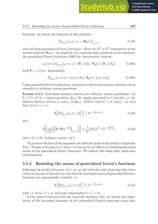 5.5.2 Bounding the norms of generalised Green’s functions 137
functions, we denote the elements of this partition
GGS,S′ (ω, α; z) := RH(z)

ω←α
, (5.37)
and call them generalised Green’s functions. These are 2|S|
× 2|S|
submatrices of the
system resolvent RH(z). As required of a tensor-product partition of the resolvent,
the generalised Green’s functions fulfill the characteristic relation
|ωihα| ⊗ GGS,S′ (ω, α; z) = Pω ⊗ IS

. RH(z) . Pα ⊗ IS

, (5.38a)
with Pα = |αihα|. Equivalently,
GGS,S′ (ω, α; z) = hω| ⊗ IS

. RH(z) . |αi ⊗ IS

. (5.38b)
Using generalised Green’s functions, Aizenman’s fractional moment criterion can be
extended to arbitrary system partitions:
Lemma 5.5.1 (Fractional moment criterion for arbitrary system partitions). Let
S = S ∪ S′
be a system partition, GS,S′ the graph associated to it and d(α, ω) the
distance between vertices vα and vω on GS,S′ . If there exists C  ∞ and ζ  ∞ such
that, for 0  s  1,
E
h
GGS,S′ ω, α; z
 s
i
 Ce−d(α, ω)/ζ
, (5.39)
then
E

sup
t∈R

PI(H)e−iHt

ω←α

≤
1
2π
2|I|
 1
2−s
Ce−
d(α,ω)
(2−s)ζ , (5.40)
where |I| is the Lebesgue measure of I.
To preserve the flow of the argument, we defer the proof of this result to Appendix
5.6.1. Thanks to Lemma 5.5.1 above, we may focus our efforts on bounding fractional
norms of the generalised Green’s functions. We achieve this using their path-sums
representation.
5.5.2 Bounding the norms of generalised Green’s functions
Following the result of Lemma 5.5.1, we are left with the task of proving that there
exists an amount of disorder σB such that the fractional norms of generalised Green’s
functions are exponentially bounded, i.e.
E
h
GGS,S′ ω, α; z
 s
i
≤ Ce−d(α,ω)/ζ
, (5.41)
with s ∈ (0, 1), C  ∞ and most importantly 0  ζ  ∞.
In the spirit of the proof for the one-body situation [141], we bound the expec-
tation of the fractional moments of the generalised Green’s functions using their
 