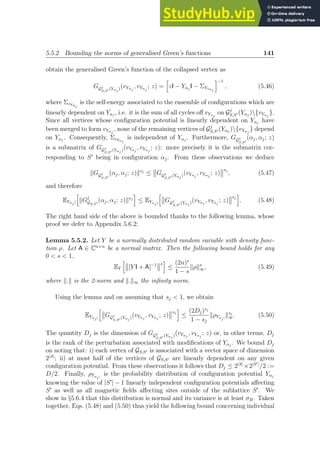 5.5.2 Bounding the norms of generalised Green’s functions 141
obtain the generalised Green’s function of the collapsed vertex as
GGj
S,S′ (Yαj )(vYαj
, vYαj
; z) =
h
zI − Yαj
I − ΣYvαj
i−1
, (5.46)
where ΣvYαj
is the self-energy associated to the ensemble of configurations which are
linearly dependent on Yαj
, i.e. it is the sum of all cycles off vYαj
on Gj
S,S′ (Yαj
){vYαj
}.
Since all vertices whose configuration potential is linearly dependent on Yαj
have
been merged to form vYαj
, none of the remaining vertices of Gj
S,S′ (Yαj
){vYαj
} depend
on Yαj
. Consequently, ΣvYαj
is independent of Yαj
. Furthermore, GGj
S,S′
(αj, αj; z)
is a submatrix of GGj
S,S′ (Yαj )(vYαj
, vYαj
; z): more precisely it is the submatrix cor-
responding to S′
being in configuration αj. From these observations we deduce
kGGj
S,S′
(αj, αj; z)ksj
≤ GGj
S,S′ (Yαj )(vYαj
, vYαj
; z)
sj
, (5.47)
and therefore
EYαj |
h
kGj
GS,S′
(αj, αj; z)ksj
i
≤ EYαj|
h
GGj
S,S′ (Yαj )(vYαj
, vYαj
; z)
sj
i
. (5.48)
The right hand side of the above is bounded thanks to the following lemma, whose
proof we defer to Appendix 5.6.2:
Lemma 5.5.2. Let Y be a normally distributed random variable with density func-
tion ρ. Let A ∈ Cn×n
be a normal matrix. Then the following bound holds for any
0  s  1,
EY
h
[Y I + A]−1 s
i
≤
(2n)s
1 − s
kρks
∞, (5.49)
where k.k is the 2-norm and k.k∞ the infinity norm.
Using the lemma and on assuming that sj  1, we obtain
EYαj|
h
GGj
S,S′ (Yαj )(vYαj
, vYαj
; z)
sj
i
≤
(2Dj)sj
1 − sj
kρYαj|
ksj
∞. (5.50)
The quantity Dj is the dimension of GGj
S,S′ (Yαj )(vYαj
, vYαj
; z) or, in other terms, Dj
is the rank of the perturbation associated with modifications of Yαj
. We bound Dj
on noting that: i) each vertex of GS,S′ is associated with a vector space of dimension
2|S|
; ii) at most half of the vertices of GS,S′ are linearly dependent on any given
configuration potential. From these observations it follows that Dj ≤ 2|S|
×2|S′|
/2 :=
D/2. Finally, ρYαj|
is the probability distribution of configuration potential Yαj
knowing the value of |S′
| − 1 linearly independent configuration potentials affecting
S′
as well as all magnetic fields affecting sites outside of the sublattice S′
. We
show in §5.6.4 that this distribution is normal and its variance is at least σB. Taken
together, Eqs. (5.48) and (5.50) thus yield the following bound concerning individual
 