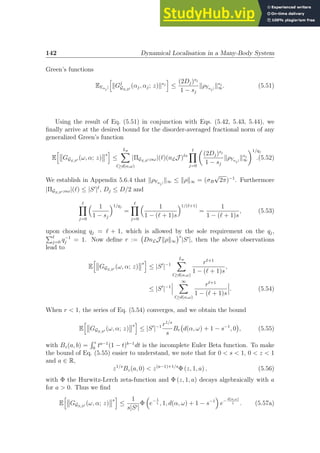142 Dynamical Localisation in a Many-Body System
Green’s functions
EYαj |
h
kGj
GS,S′
(αj, αj; z)ksj
i
≤
(2Dj)sj
1 − sj
kρYαj|
ksj
∞. (5.51)
Using the result of Eq. (5.51) in conjunction with Eqs. (5.42, 5.43, 5.44), we
finally arrive at the desired bound for the disorder-averaged fractional norm of any
generalized Green’s function
E
h
GGS,S′ (ω, α; z)
s
i
≤
Lp
X
ℓ≥d(α,ω)
|ΠGS,S′ ;αω|(ℓ)(nLJ )ℓs
ℓ
Y
j=0

(2Dj)sj
1 − sj
kρYαj|
ksj
∞
1/qj
.(5.52)
We establish in Appendix 5.6.4 that kρYαj|
k∞ ≤ kρk∞ = (σB
√
2π)−1
. Furthermore
|ΠGS,S′ ;αω|(ℓ) ≤ |S′
|ℓ
, Dj ≤ D/2 and
ℓ
Y
j=0
 1
1 − sj
1/qj
=
ℓ
Y
j=0
 1
1 − (ℓ + 1)s
1/(ℓ+1)
=
1
1 − (ℓ + 1)s
, (5.53)
upon choosing qj = ℓ + 1, which is allowed by the sole requirement on the qj,
Pℓ
j=0 q−1
j = 1. Now define r := DnLJ kρk∞
s
|S′
|, then the above observations
lead to
E
h
GGS,S′ (ω, α; z)
s
i
≤ |S′
|−1
Lp
X
ℓ≥d(α,ω)
rℓ+1
1 − (ℓ + 1)s
,
≤ |S′
|−1
∞
X
ℓ≥d(α,ω)
rℓ+1
1 − (ℓ + 1)s
. (5.54)
When r  1, the series of Eq. (5.54) converges, and we obtain the bound
E
h
GGS,S′ (ω, α; z)
s
i
≤ |S′
|−1 r1/s
s
Br d(α, ω) + 1 − s−1
, 0

, (5.55)
with Bz(a, b) =
R z
0
ta−1
(1 − t)b−1
dt is the incomplete Euler Beta function. To make
the bound of Eq. (5.55) easier to understand, we note that for 0  s  1, 0  z  1
and a ∈ R,
z1/s
Bz(a, 0)  z(a−1)+1/s
Φ (z, 1, a) , (5.56)
with Φ the Hurwitz-Lerch zeta-function and Φ (z, 1, a) decays algebraically with a
for a  0. Thus we find
E
h
GGS,S′ (ω, α; z)
s
i
≤
1
s|S′|
Φ

e− 1
ζ , 1, d(α, ω) + 1 − s−1

e−
d(α,ω)
ζ . (5.57a)
 