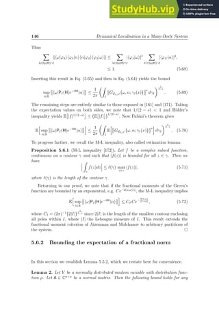 146 Dynamical Localisation in a Many-Body System
Thus
X
λ∈Sp(H)∩I
khω|ϕλihϕλ|αihα|ϕλihϕλ|ωik ≤
X
λ∈Sp(H)∩I
|hϕλ|ωi|2
X
λ′∈Sp(H)∩I
|hϕλ′ |αi|2
,
≤ 1. (5.68)
Inserting this result in Eq. (5.65) and then in Eq. (5.64) yields the bound
sup
t∈R
hω|PI(H)e−iHt
|αi ≤
1
2π
Z
I
GGS,S′ ω, α; γI(x)
 s
dγI
 1
2−s
. (5.69)
The remaining steps are entirely similar to those exposed in [161] and [171]. Taking
the expectation values on both sides, we note that 1/(2 − s)  1 and Hölder’s
inequality yields E

|f|1/(2−s)

≤ E

|f|
1/(2−s)
. Now Fubini’s theorem gives
E
h
sup
t∈R
hω|PI(H)e−iHt
|αi
i
≤
1
2π
Z
I
E
h
GGS,S′ ω, α; γI(x)
 s
i
dγI
 1
2−s
. (5.70)
To progress further, we recall the M-L inequality, also called estimation lemma:
Proposition 5.6.1 (M-L inequality [172]). Let f be a complex valued function,
continuous on a contour γ and such that |f(z)| is bounded for all z ∈ γ. Then we
have Z
γ
f(z)dz ≤ ℓ(γ) max
z∈γ
|f(z)|, (5.71)
where ℓ(γ) is the length of the contour γ.
Returning to our proof, we note that if the fractional moments of the Green’s
function are bounded by an exponential, e.g. Ce−d(α,ω)/ζ
, the M-L inequality implies
E
h
sup
t∈R
hω|PI(H)e−iHt
|αi
i
≤ CI Ce−
d(α,ω)
(2−s)ζ , (5.72)
where CI = (2π)−1
2|I|
 1
2−s
since 2|I| is the length of the smallest contour enclosing
all poles within I, where |I| the Lebesgue measure of I. This result extends the
fractional moment criterion of Aizenman and Molchanov to arbitrary partitions of
the system.
5.6.2 Bounding the expectation of a fractional norm
In this section we establish Lemma 5.5.2, which we restate here for convenience.
Lemma 2. Let Y be a normally distributed random variable with distribution func-
tion ρ. Let A ∈ Cn×n
be a normal matrix. Then the following bound holds for any
 