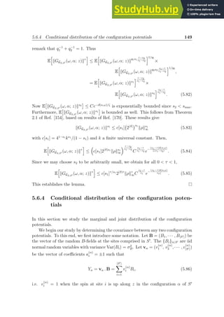 5.6.4 Conditional distribution of the configuration potentials 149
remark that q−1
1 + q−1
2 = 1. Thus
E
h
kGGS,S′ (ω, α; z)kτ
i
≤ E
h
kGGS,S′ (ω, α; z)k
q1s1
τ−s2
s1−s2
i1/q1
×
E
h
kGGS,S′ (ω, α; z)k
q2s2
s1−τ
s1−s2
i1/q2
,
= E
h
kGGS,S′ (ω, α; z)ks1
i τ−s2
s1−s2
×
E
h
kGGS,S′ (ω, α; z)ks2
i s1−τ
s1−s2
. (5.82)
Now E

kGGS,S′ (ω, α; z)ks2

≤ Ce−d(α,ω)/ζ
is exponentially bounded since s2  smax.
Furthermore, E

kGGS,S′ (ω, α; z)ks1

is bounded as well. This follows from Theorem
2.1 of Ref. [154], based on results of Ref. [170]. These results give
kGGS,S′ (ω, α; z)ks1
≤ c[s1] 2|S|
s1
kρks1
∞ (5.83)
with c[s1] = 41−s1
ks1
/(1 − s1) and k a finite universal constant. Then,
E
h
kGGS,S′ (ω, α; z)kτ
i
≤

c[s1]2|S|s1
kρks1
∞
 τ−s2
s1−s2
C
s1−τ
s1−s2 e
−
(s1−τ)d(α,ω)
ζ(s1−s2)
. (5.84)
Since we may choose s2 to be arbitrarily small, we obtain for all 0  τ  1,
E
h
kGGS,S′ (ω, α; z)kτ
i
≤ c[s1]τ/s1
2|S|τ
kρkτ
∞C
s1−τ
s1 e
−
(s1−τ)d(α,ω)
s1ζ
. (5.85)
This establishes the lemma.
5.6.4 Conditional distribution of the configuration poten-
tials
In this section we study the marginal and joint distribution of the configuration
potentials.
We begin our study by determining the covariance between any two configuration
potentials. To this end, we first introduce some notation. Let B = (B1, · · · , B|S′|) be
the vector of the random B-fields at the sites comprised in S′
. The {Bi}i∈S′ are iid
normal random variables with variance Var(Bi) = σ2
B. Let vα = (v
(α)
1 , v
(α)
2 , · · · , v
(α)
|S′|)
be the vector of coefficients a
(α)
i = ±1 such that
Yα = vα . B =
|S′|
X
i=1
v
(α)
i Bi, (5.86)
i.e. v
(α)
i = 1 when the spin at site i is up along z in the configuration α of S′
 