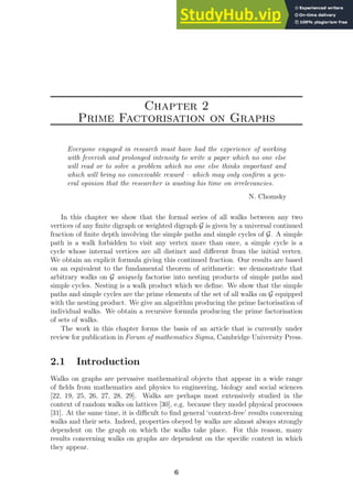 Chapter 2
Prime Factorisation on Graphs
Everyone engaged in research must have had the experience of working
with feverish and prolonged intensity to write a paper which no one else
will read or to solve a problem which no one else thinks important and
which will bring no conceivable reward – which may only confirm a gen-
eral opinion that the researcher is wasting his time on irrelevancies.
N. Chomsky
In this chapter we show that the formal series of all walks between any two
vertices of any finite digraph or weighted digraph G is given by a universal continued
fraction of finite depth involving the simple paths and simple cycles of G. A simple
path is a walk forbidden to visit any vertex more than once, a simple cycle is a
cycle whose internal vertices are all distinct and different from the initial vertex.
We obtain an explicit formula giving this continued fraction. Our results are based
on an equivalent to the fundamental theorem of arithmetic: we demonstrate that
arbitrary walks on G uniquely factorise into nesting products of simple paths and
simple cycles. Nesting is a walk product which we define. We show that the simple
paths and simple cycles are the prime elements of the set of all walks on G equipped
with the nesting product. We give an algorithm producing the prime factorisation of
individual walks. We obtain a recursive formula producing the prime factorisation
of sets of walks.
The work in this chapter forms the basis of an article that is currently under
review for publication in Forum of mathematics Sigma, Cambridge University Press.
2.1 Introduction
Walks on graphs are pervasive mathematical objects that appear in a wide range
of fields from mathematics and physics to engineering, biology and social sciences
[22, 19, 25, 26, 27, 28, 29]. Walks are perhaps most extensively studied in the
context of random walks on lattices [30], e.g. because they model physical processes
[31]. At the same time, it is difficult to find general ‘context-free’ results concerning
walks and their sets. Indeed, properties obeyed by walks are almost always strongly
dependent on the graph on which the walks take place. For this reason, many
results concerning walks on graphs are dependent on the specific context in which
they appear.
6
 
