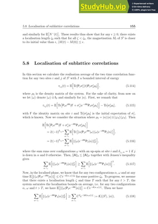 5.8. Localisation of sublattice correlations 155
and similarly for E

N−
(t)

. These results thus show that for any ǫ ≥ 0, there exists
a localisation length ζ0 such that for all ζ  ζ0, the magnetisation Mt of S′
is closer
to its initial value than ǫ, |M(t) − M(0)| ≤ ǫ.
5.8 Localisation of sublattice correlations
In this section we calculate the realisation average of the two time correlation func-
tion for any two sites i and j of S′
with I a bounded interval of energy
τi,j(t) = E
h
Tr[PIσi
z(t)PIσj
zρS]
i
, (5.114)
where ρS is the density matrix of the system. For the sake of clarity, from now on
we let |ωi denote |ωi ⊗ IS and similarly for |αi. First, we remark that
τi,j(t) = E
h
Tr

PIeiHt
(Ii
+ σi
z)e−iHt
PIσj
zρS
i
− Tr[σj
zρS], (5.115)
with Ii
the identity matrix on site i and Tr[σj
zρS] is the initial expectation of σj
z,
which is known. Now we consider the situation where ρS = |αihα| ⊗ |ϕSihϕS|. Then
E
h
Tr

PIeiHt
(Ii
+ σi
z)e−iHt
PIσj
zρS
i
= 2 (−1)δ↓j,α
X
ω: ↑i
E
h
Tr

hα|PIeiHt
|ωihω|e−iHt
PI|αi
i
,
= 2 (−1)δ↓j,α
X
ω: ↑i
E
h
khω|e−iHt
PI|αik2
F
i
, (5.116)
where the sum runs over configurations ω with an up-spin at site i and δ↓j, α = 1 if j
is down in α and 0 otherwise. Then, kAk2 ≤ kAkF together with Jensen’s inequality
gives
X
ω: ↑i
E
h
khω|e−iHt
PI|αik2
F
i
≥
X
ω: ↑i
E
h
khω|e−iHt
PI|αik
i2
. (5.117)
Now, in the localised phase, we know that for any two configurations α, ω and at any
time E

khω|PIe−iHt
|αik

≤ Ce−d(α, ω)/ζ0
for some positive ζ0. To progress, we assume
that there exists a localisation length ζ and time T such that for any t  T, the
system saturates the localisation bounds on average, i.e. for any two configurations
α, ω and t  T, we have E

khω|PIe−iHt
|αik

= Ce−d(α, ω)/ζ
. Then we have
X
ω: ↑i
E
h
khω|e−iHt
PI|αik2
F
i
≥
X
ω: ↑i
C2
e−2d(α,ω)/ζ
:= K(|S′
|, |α|), (5.118)
 