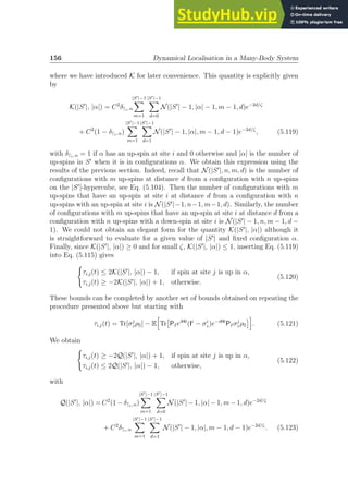 156 Dynamical Localisation in a Many-Body System
where we have introduced K for later convenience. This quantity is explicitly given
by
K(|S′
|, |α|) = C2
δ↑i, α
|S′|−1
X
m=1
|S′|−1
X
d=0
N(|S′
| − 1, |α| − 1, m − 1, d)e−2d/ζ
+ C2
(1 − δ↑i, α)
|S′|−1
X
m=1
|S′|−1
X
d=1
N(|S′
| − 1, |α|, m − 1, d − 1)e−2d/ζ
, (5.119)
with δ↑i, α = 1 if α has an up-spin at site i and 0 otherwise and |α| is the number of
up-spins in S′
when it is in configurations α. We obtain this expression using the
results of the previous section. Indeed, recall that N(|S′
|, n, m, d) is the number of
configurations with m up-spins at distance d from a configuration with n up-spins
on the |S′
|-hypercube, see Eq. (5.104). Then the number of configurations with m
up-spins that have an up-spin at site i at distance d from a configuration with n
up-spins with an up-spin at site i is N(|S′
|−1, n−1, m−1, d). Similarly, the number
of configurations with m up-spins that have an up-spin at site i at distance d from a
configuration with n up-spins with a down-spin at site i is N(|S′
| − 1, n, m − 1, d −
1). We could not obtain an elegant form for the quantity K(|S′
|, |α|) although it
is straightforward to evaluate for a given value of |S′
| and fixed configuration α.
Finally, since K(|S′
|, |α|) ≥ 0 and for small ζ, K(|S′
|, |α|) ≤ 1, inserting Eq. (5.119)
into Eq. (5.115) gives
(
τi,j(t) ≤ 2K(|S′
|, |α|) − 1, if spin at site j is up in α,
τi,j(t) ≥ −2K(|S′
|, |α|) + 1, otherwise.
(5.120)
These bounds can be completed by another set of bounds obtained on repeating the
procedure presented above but starting with
τi,j(t) = Tr[σj
zρS] − E
h
Tr

PIeiHt
(Ii
− σi
z)e−iHt
PIσj
zρS
i
. (5.121)
We obtain
(
τi,j(t) ≥ −2Q(|S′
|, |α|) + 1, if spin at site j is up in α,
τi,j(t) ≤ 2Q(|S′
|, |α|) − 1, otherwise,
(5.122)
with
Q(|S′
|, |α|) = C2
(1 − δ↑i, α)
|S′|−1
X
m=1
|S′|−1
X
d=0
N(|S′
| − 1, |α| − 1, m − 1, d)e−2d/ζ
+ C2
δ↑i, α
|S′|−1
X
m=1
|S′|−1
X
d=1
N(|S′
| − 1, |α|, m − 1, d − 1)e−2d/ζ
. (5.123)
 