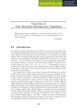 Chapter 6
The Method Generating Theorem
Mathematicians do not study objects, but relations between objects. Thus,
they are free to replace some objects by others so long as the relations re-
main unchanged.
H. Poincaré
6.1 Introduction
Reconsider the results of Chapters 2 and 3. We have demonstrated that all the walks
on a (di)graph G uniquely factorise into nesting products of simple paths and simple
cycles, which we have shown are the prime elements of a near-algebra associated
with G. Then, we grouped walks that have common prime factors into families and
summed over the members of each family. Because these members share a common
structure — e.g. they could be of the form ak
⊙bl
with a, b two prime walks and k, l
two arbitrary integers — this sum is evaluated exactly, yielding a continued fraction
of finite depth; e.g.
P
k,l ak
⊙ bl
= 1 − a(1 − b)−1
−1
. Consequently, the sum of
weighted walks which corresponds to the desired matrix function f M

is found to
be equivalent to the sum of a few continued fractions, one for each family of walks
generated by a simple path.
The factorisation of walks into products of primes that underpins the method
of path-sums is not the only possible construction of this type on graphs. In par-
ticular, the important points in obtaining resummed expressions for series of walks
are the existence and uniqueness of the factorisation of walks into primes. Indeed,
provided both properties are verified, there is a unique way to group walks into
families generated by the primes. Furthermore, we are free to construct different
walk factorisations based on different definitions for the walk product, e.g. inducing
different prime walks. Consequently, as long as the existence and uniqueness proper-
ties hold, we can construct as many representations of a matrix function as there are
ways to define a walk product. In this chapter, we formalise the above observations
with the Method Generating Theorem (MGT) and present three further methods
to evaluate matrix functions. For the sake of conciseness we only discuss the case
of the resolvent function RM(s) = (sI − M)−1
. Finally, we show in the last section
that regardless of the type of primes one chooses to work with, a graph G is, up to
an isomorphism, uniquely characterised by the primes it sustains.
159
 