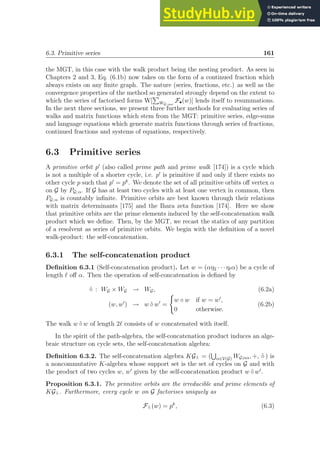 6.3. Primitive series 161
the MGT, in this case with the walk product being the nesting product. As seen in
Chapters 2 and 3, Eq. (6.1b) now takes on the form of a continued fraction which
always exists on any finite graph. The nature (series, fractions, etc.) as well as the
convergence properties of the method so generated strongly depend on the extent to
which the series of factorised forms W[
P
WG; αω
F•(w)] lends itself to resummations.
In the next three sections, we present three further methods for evaluating series of
walks and matrix functions which stem from the MGT: primitive series, edge-sums
and language equations which generate matrix functions through series of fractions,
continued fractions and systems of equations, respectively.
6.3 Primitive series
A primitive orbit p′
(also called prime path and prime walk [174]) is a cycle which
is not a multiple of a shorter cycle, i.e. p′
is primitive if and only if there exists no
other cycle p such that p′
= pk
. We denote the set of all primitive orbits off vertex α
on G by PG; α. If G has at least two cycles with at least one vertex in common, then
PG; α is countably infinite. Primitive orbits are best known through their relations
with matrix determinants [175] and the Ihara zeta function [174]. Here we show
that primitive orbits are the prime elements induced by the self-concatenation walk
product which we define. Then, by the MGT, we recast the statics of any partition
of a resolvent as series of primitive orbits. We begin with the definition of a novel
walk-product: the self-concatenation.
6.3.1 The self-concatenation product
Definition 6.3.1 (Self-concatenation product). Let w = (αη2 · · · ηℓα) be a cycle of
length ℓ off α. Then the operation of self-concatenation is defined by
˜
◦ : WG × WG → WG, (6.2a)
(w, w′
) → w ˜
◦ w′
=
(
w ◦ w if w = w′
,
0 otherwise.
(6.2b)
The walk w ˜
◦ w of length 2ℓ consists of w concatenated with itself.
In the spirit of the path-algebra, the self-concatenation product induces an alge-
braic structure on cycle sets, the self-concatenation algebra:
Definition 6.3.2. The self-concatenation algebra KG˜
◦ = (
S
α∈V(G) WG;αα, +, ˜
◦ ) is
a noncommutative K-algebra whose support set is the set of cycles on G and with
the product of two cycles w, w′
given by the self-concatenation product w ˜
◦ w′
.
Proposition 6.3.1. The primitive orbits are the irreducible and prime elements of
KG˜
◦ . Furthermore, every cycle w on G factorises uniquely as
F˜
◦ (w) = pk
, (6.3)
 