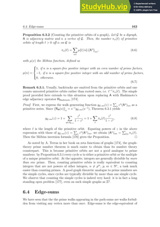 6.4. Edge-sums 163
Proposition 6.3.2 (Counting the primitive orbits of a graph). Let G be a digraph,
A is adjacency matrix and α a vertex of G. Then, the number πα(ℓ) of primitive
orbits of length ℓ  0 off α on G is
πα(ℓ) =
X
n|ℓ
µ ℓ/n

An

αα
, (6.6)
with µ(x) the Möbius function, defined as
µ(n) =





1, if n is a square-free positive integer with an even number of prime factors,
−1, if n is a square-free positive integer with an odd number of prime factors,
0, otherwise.
(6.7)
Remark 6.3.1. Usually, backtracks are omitted from the primitive orbits and one
counts unrooted primitive orbits rather than rooted ones, i.e. ℓ−1
πα(ℓ). The simple
proof provided here extends to this situation upon replacing A with Hashimoto’s
edge adjacency operator HHashimoto [174].
Proof. First, we express the walk generating function gG; αα(z) =
P
n zn
(An
)αα as a
primitive series. Since RM(s)

α
= s−1
gG; αα(s−1
), Theorem 6.3.1 yields
gG; αα(z) = 1 +
X
p∈PG; α
zℓ
1 − zℓ
= 1 +
X
ℓ
πα(ℓ)
zℓ
1 − zℓ
, (6.8)
where ℓ is the length of the primitive orbit. Equating powers of z in the above
expression with those of gG; αα(z) =
P
n zn
(An
)αα, we obtain (An
)αα =
P
ℓ|n πα(ℓ).
Then the Möbius inversion formula [176] gives the Proposition.
As noted by A. Terras in her book on zeta functions of graphs [174], the graph-
theory prime number theorem is much easier to obtain than its number theory
counterpart. This is because primitive orbits are not a good analogue to prime
numbers: by Proposition 6.3.1 every cycle w is either a primitive orbit or the multiple
of a unique primitive orbit. At the opposite, integers are generally divisible by more
than one prime. Then, counting primitive orbits is really equivalent to counting
integers that are not powers of other integers, n 6= pm
, p, m ∈ N∗
, a task much
easier than counting primes. A good graph theoretic analogue to prime numbers are
the simple cycles, since cycles are typically divisible by more than one simple cycle.
We observe that counting the simple cycles is indeed very hard: it is in fact a long
standing open problem [177], even on such simple graphs as Z2
.
6.4 Edge-sums
We have seen that the the prime walks appearing in the path-sums are walks forbid-
den from visiting any vertex more than once. Edge-sums is the edge-equivalent of
 