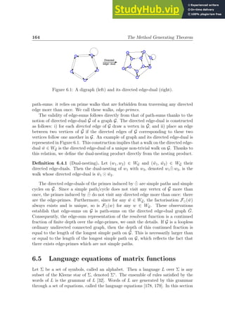 164 The Method Generating Theorem
Directed
edge-dual
Figure 6.1: A digraph (left) and its directed edge-dual (right).
path-sums: it relies on prime walks that are forbidden from traversing any directed
edge more than once. We call these walks, edge-primes.
The validity of edge-sums follows directly from that of path-sums thanks to the
notion of directed edge-dual Ḡ of a graph G. The directed edge-dual is constructed
as follows: i) for each directed edge of G draw a vertex in Ḡ; and ii) place an edge
between two vertices of Ḡ if the directed edges of G corresponding to these two
vertices follow one another in G. An example of graph and its directed edge-dual is
represented in Figure 6.1. This construction implies that a walk on the directed edge-
dual w̄ ∈ WḠ is the directed edge-dual of a unique non-trivial walk on G. Thanks to
this relation, we define the dual-nesting product directly from the nesting product.
Definition 6.4.1 (Dual-nesting). Let (w1, w2) ∈ WG and (w̄1, w̄2) ∈ WḠ their
directed edge-duals. Then the dual-nesting of w1 with w2, denoted w1 ¯
⊙ w2, is the
walk whose directed edge-dual is w̄1 ⊙ w̄2.
The directed edge-duals of the primes induced by ¯
⊙ are simple paths and simple
cycles on Ḡ. Since a simple path/cycle does not visit any vertex of Ḡ more than
once, the primes induced by ¯
⊙ do not visit any directed edge more than once: there
are the edge-primes. Furthermore, since for any w̄ ∈ WḠ, the factorisation F⊙(w̄)
always exists and is unique, so is F¯
⊙(w) for any w ∈ WG. These observations
establish that edge-sums on G is path-sums on the directed edge-dual graph Ḡ.
Consequently, the edge-sum representation of the resolvent function is a continued
fraction of finite depth over the edge-primes, we omit the details. If G is a loopless
ordinary undirected connected graph, then the depth of this continued fraction is
equal to the length of the longest simple path on Ḡ. This is necessarily larger than
or equal to the length of the longest simple path on G, which reflects the fact that
there exists edge-primes which are not simple paths.
6.5 Language equations of matrix functions
Let Σ be a set of symbols, called an alphabet. Then a language L over Σ is any
subset of the Kleene star of Σ, denoted Σ∗
. The ensemble of rules satisfied by the
words of L is the grammar of L [32]. Words of L are generated by this grammar
through a set of equations, called the language equations [178, 179]. In this section
 