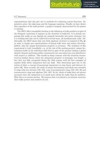 6.7. Summary 171
representations that also give rise to methods for evaluating matrix functions: the
primitive series, the edge-sums and the language equations. Finally, we have shown
that regardless of the walk product, a graph is uniquely characterised by the primes
it sustains.
The MGT offers remarkable freedom in the definition of walk products in spite of
the stringent constraints it imposes on the structure of walk-sets. It is already sur-
prising that walks on any digraph are uniquely factorable into prime elements, but
it is striking that this can be achieved in several ways, all simultaneously valid. Ad-
ditionally, the MGT shows that very little algebraic structure is required of (WG, •)
in order to design new representations of formal walk series and matrix functions.
Indeed, only the unique factorisation property is necessary. The weakness of this
requirement is truly remarkable, e.g. in the case of the nesting product, unique fac-
torisation holds at the individual walk level in spite of the product lacking a global
identity element and being neither commutative nor associative nor even distributive
with respect to addition. This stands in sharp contrast with the situation encoun-
tered in number theory where the uniqueness property is seemingly very fragile; a
fact that was fully recognized during the 19th century with the first examples of
number fields where uniqueness does not hold. This observation gave rise to the
notion of ideal, a concept of paramount importance in ring theory and abstract al-
gebra [39]. More recently, the study of unique factorisation and ideals was extended
to rings with zero divisors [180, 181], some noncommutative rings [182, 183, 40] and
nonassociative rings and algebras [184, 185]. So far, ideals of walks have not proven
necessary since the uniqueness is so much more robust for walks than for numbers.
Why this is so remains unclear. We propose that it is related to an intrinsic structure
that walks possess and numbers do not.
 