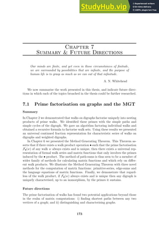Chapter 7
Summary  Future Directions
Our minds are finite, and yet even in those circumstances of finitude,
we are surrounded by possibilities that are infinite, and the purpose of
human life is to grasp as much as we can out of that infinitude.
A. N. Whitehead
We now summarise the work presented in this thesis, and indicate future direc-
tions in which each of the topics broached in the thesis could be further researched.
7.1 Prime factorisation on graphs and the MGT
Summary
In Chapter 2 we demonstrated that walks on digraphs factorise uniquely into nesting
products of prime walks. We identified these primes with the simple paths and
simple cycles of the digraph. We gave an algorithm factoring individual walks and
obtained a recursive formula to factorise walk sets. Using these results we presented
an universal continued fraction representation for characteristic series of walks on
digraphs and weighted digraphs.
In Chapter 6 we presented the Method Generating Theorem. This Theorem as-
serts that if there exists a walk product operation • such that the prime factorisation
F•(w) of any walk w always exists and is unique, then there exists a universal rep-
resentation of formal walk series and matrix functions that only involves the primes
induced by the • product. The method of path-sums is thus seen to be a member of
wider family of methods for calculating matrix functions and which rely on differ-
ent walk products. We illustrate the Method Generating Theorem with three novel
methods for the computation of matrix functions: primitive-series, edge-sums and
the language equations of matrix functions. Finally, we demonstrate that regard-
less of the walk product, if F•(w) always exists and is unique then any digraph is
uniquely characterised, up to an isomorphism, by the primes it sustains.
Future directions
The prime factorisation of walks has found two potential applications beyond those
in the realm of matrix computations: i) finding shortest paths between any two
vertices of a graph; and ii) distinguishing and characterising graphs.
173
 