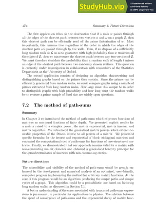 174 Summary  Future Directions
The first application relies on the observation that if a walk w passes through
all the edges of the shortest path between two vertices α and ω on a graph G, then
this shortest path can be efficiently read off the prime factorisation of w. Most
importantly, this remains true regardless of the order in which the edges of the
shortest path are passed through by the walk. Thus, if we dispose of a sufficiently
long random walk on G so as to guarantee with high probability that w traverses all
the edges of G, then we can recover the shortest path between any two vertices of G.
We must therefore elucidate the probability that a random walk of length ℓ misses
an edge of the shortest path between two randomly chosen vertices. This question
is currently under investigation in collaboration with researchers of the Statistics
Department at the University of Oxford.
The second application consists of designing an algorithm characterising and
distinguishing graphs based on the primes they sustain. Since the primes can be
efficiently generated from random walks, we could compare graphs using a sample of
primes extracted from long random walks. How large must this sample be in order
to distinguish graphs with high probability and how long must the random walks
be to recover a prime sample of fixed size are widely open questions.
7.2 The method of path-sums
Summary
In Chapter 3 we introduced the method of path-sums which expresses functions of
matrices as continued fractions of finite depth. We presented explicit results for
a matrix raised to a complex power, the matrix exponential, matrix inverse, and
matrix logarithm. We introduced the generalised matrix powers which extend de-
sirable properties of the Drazin inverse to all powers of a matrix. We presented
specific formulas for the inverse and exponential of block tridiagonal matrices and
evaluated the computational cost of path-sums for functions of tree-structured ma-
trices. Finally, we demonstrated that our approach remains valid for a matrix with
non-commuting matrix elements and obtained a generalised heredity principle for
the quasideterminants of matrices with non-commuting entries.
Future directions
The accessibility and visibility of the method of path-sums would be greatly en-
hanced by the development and numerical analysis of an optimized, user-friendly,
computer program implementing the method for arbitrary matrix functions. At the
core of this program would be an algorithm producing the simple paths and simple
cycles of a graph. This algorithm could be a probabilistic one based on factoring
long random walks, as discussed in Section 7.1.
A better understanding of the error associated with truncated path-sums expres-
sions is paramount, in particular for applications in physics. The relation between
the speed of convergence of path-sums and the exponential decay of matrix func-
 