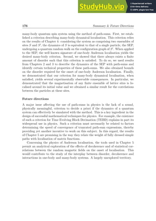 176 Summary  Future Directions
many-body quantum spin system using the method of path-sums. First, we estab-
lished a criterion describing many-body dynamical localisation. This criterion relies
on the results of Chapter 4: considering the system as comprising two ensembles of
sites S and S′
, the dynamics of S is equivalent to that of a single particle, the SEP,
undergoing a quantum random walk on the configuration graph of S′
. When applied
to the SEP, the well known signature of one-body Anderson localisation yields the
desired many-body criterion. Second, we showed that there always exists a finite
amount of disorder such that this criterion is satisfied. To do so, we used results
from Chapters 2 and 3 to describe the dynamics of the SEP with path-sums and
identify certain technical properties of these path-sums. We also obtained bounds
on the disorder required for the onset of one-body Anderson localisation. Finally,
we demonstrated that our criterion for many-body dynamical localisation, when
satisfied, yields several experimentally observable consequences. In particular, we
demonstrated that the magnetisation of any finite ensemble of lattice sites is lo-
calised around its initial value and we obtained a similar result for the correlations
between the particles at these sites.
Future directions
A major issue affecting the use of path-sums in physics is the lack of a sound,
physically meaningful, criterion to decide a priori if the dynamics of a quantum
system can effectively be simulated with the method. This is a key ingredient in the
design of successful mathematical techniques for physics. For example, the existence
of such a criterion for Time Evolving Block Decimation (TEBD) explains in part its
widespread use in physics. Such a criterion must necessarily be related to factors
determining the speed of convergence of truncated path-sum expressions, thereby
providing yet another incentive to work on this subject. In this regard, the results
of Chapter 5 are promising in the way they relate the weight of fully dressed simple
paths with localisation of matrix functions.
Concerning the physics of Anderson localisation, the tools used in Chapter 5
permit an analytical exploration of the effects of decoherence and of statistical cor-
relations between the random magnetic fields on the onset of localisation. This
would contribute to the study of the interplay between disorder, decoherence and
interactions in one-body and many-body systems. A largely unexplored territory.
 