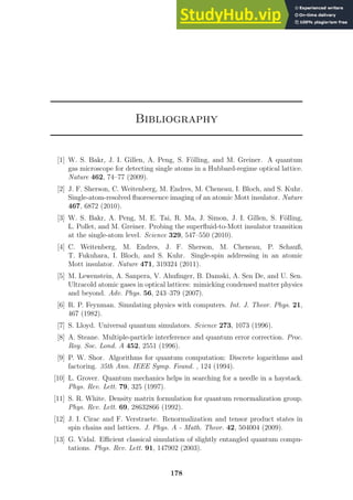 Bibliography
[1] W. S. Bakr, J. I. Gillen, A. Peng, S. Fölling, and M. Greiner. A quantum
gas microscope for detecting single atoms in a Hubbard-regime optical lattice.
Nature 462, 74–77 (2009).
[2] J. F. Sherson, C. Weitenberg, M. Endres, M. Cheneau, I. Bloch, and S. Kuhr.
Single-atom-resolved fluorescence imaging of an atomic Mott insulator. Nature
467, 6872 (2010).
[3] W. S. Bakr, A. Peng, M. E. Tai, R. Ma, J. Simon, J. I. Gillen, S. Fölling,
L. Pollet, and M. Greiner. Probing the superfluid-to-Mott insulator transition
at the single-atom level. Science 329, 547–550 (2010).
[4] C. Weitenberg, M. Endres, J. F. Sherson, M. Cheneau, P. Schauß,
T. Fukuhara, I. Bloch, and S. Kuhr. Single-spin addressing in an atomic
Mott insulator. Nature 471, 319324 (2011).
[5] M. Lewenstein, A. Sanpera, V. Ahufinger, B. Damski, A. Sen De, and U. Sen.
Ultracold atomic gases in optical lattices: mimicking condensed matter physics
and beyond. Adv. Phys. 56, 243–379 (2007).
[6] R. P. Feynman. Simulating physics with computers. Int. J. Theor. Phys. 21,
467 (1982).
[7] S. Lloyd. Universal quantum simulators. Science 273, 1073 (1996).
[8] A. Steane. Multiple-particle interference and quantum error correction. Proc.
Roy. Soc. Lond. A 452, 2551 (1996).
[9] P. W. Shor. Algorithms for quantum computation: Discrete logarithms and
factoring. 35th Ann. IEEE Symp. Found. , 124 (1994).
[10] L. Grover. Quantum mechanics helps in searching for a needle in a haystack.
Phys. Rev. Lett. 79, 325 (1997).
[11] S. R. White. Density matrix formulation for quantum renormalization group.
Phys. Rev. Lett. 69, 28632866 (1992).
[12] J. I. Cirac and F. Verstraete. Renormalization and tensor product states in
spin chains and lattices. J. Phys. A - Math. Theor. 42, 504004 (2009).
[13] G. Vidal. Efficient classical simulation of slightly entangled quantum compu-
tations. Phys. Rev. Lett. 91, 147902 (2003).
178
 