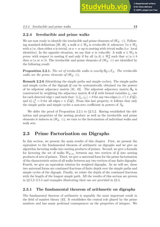 2.2.4 Irreducible and prime walks 13
2.2.4 Irreducible and prime walks
We are now ready to identify the irreducible and prime elements of (WG, ⊙). Follow-
ing standard definitions [39, 40], a walk w ∈ WG is irreducible if, whenever ∃ a ∈ WG
with a | w, then either a is trivial, or a = w up to nesting with trivial walks (i.e. local
identities). In the opposite situation, we say that w is reducible. A walk w ∈ WG is
prime with respect to nesting if and only if for all (a, b) ∈ W2
G such that w | a ⊙ b
then w | a or w | b. The irreducible and prime elements of (WG, ⊙) are identified by
the following result:
Proposition 2.2.1. The set of irreducible walks is exactly ΠG ∪ΓG. The irreducible
walks are the prime elements of (WG, ⊙).
Remark 2.2.6 (Identifying the simple paths and simple cycles). The simple paths
and simple cycles of the digraph G can be systematically obtained via the powers
of its nilpotent adjacency matrix [41, 42]. The nilpotent adjacency matrix ĀG is
constructed by weighting the adjacency matrix A of G with formal variables ζe, one
for each directed edge e and such that: i) [ζe, ζe′ ] = 0 for any two edges (e, e′
) ∈ E(G);
and ii) ζ2
e = 0 for all edges e ∈ E(G). From this last property, it follows that only
the simple paths and simple cycles a non-zero coefficient in powers of ĀG.
We defer the proof of Proposition 2.2.1 to §2.5.2. Having established the def-
inition and properties of the nesting product as well as the irreducible and prime
elements it induces in (WG, ⊙), we turn to the factorisation of individual walks and
walk sets.
2.3 Prime Factorisation on Digraphs
In this section, we present the main results of this chapter. First, we present the
equivalent to the fundamental theorem of arithmetic on digraphs and we give an
algorithm factoring walks into nesting products of primes. Second, we give a formula
for factoring the set of walks WG; αω between any two vertices of G into nesting
products of sets of primes. Third, we give a universal form for the prime factorisation
of the characteristic series of all walks between any two vertices of any finite digraphs.
Fourth, we give an equivalent relation for weighted digraphs. As we will see, these
two universal forms are continued fractions of finite depth over the simple paths and
simple cycles of the digraph. Finally, we relate the depth of the continued fractions
with the length of the longest simple path. All the results of this section are proven
in §2.5.2–2.5.4 and examples illustrating their use are provided in §2.4.
2.3.1 The fundamental theorem of arithmetic on digraphs
The fundamental theorem of arithmetic is arguably the most important result in
the field of number theory [43]. It establishes the central role played by the prime
numbers and has many profound consequences on the properties of integers. We
 