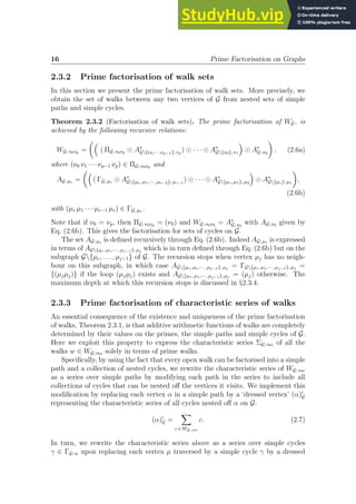 16 Prime Factorisation on Graphs
2.3.2 Prime factorisation of walk sets
In this section we present the prime factorisation of walk sets. More precisely, we
obtain the set of walks between any two vertices of G from nested sets of simple
paths and simple cycles.
Theorem 2.3.2 (Factorisation of walk sets). The prime factorisation of WG, is
achieved by the following recursive relations:
WG; ν0νp =

( ΠG; ν0νp ⊙ A∗
G{ν0,··· ,νp−1}; νp
) ⊙ · · · ⊙ A∗
G{ν0}; ν1

⊙ A∗
G; ν0

, (2.6a)
where (ν0 ν1 · · · νp−1 νp) ∈ ΠG; ν0νp and
AG; µc =

( ΓG; µc ⊙ A∗
G{µc, µ1,··· , µc−2}; µc−1
) ⊙ · · · ⊙ A∗
G{µc, µ1}; µ2

⊙ A∗
G{µc}; µ1

,
(2.6b)
with (µc µ1 · · · µc−1 µc) ∈ ΓG; µc .
Note that if ν0 = νp, then ΠG; ν0νp = (ν0) and WG; ν0ν0 = A∗
G; ν0
with AG; ν0 given by
Eq. (2.6b). This gives the factorisation for sets of cycles on G.
The set AG; µc is defined recursively through Eq. (2.6b). Indeed AG; µc is expressed
in terms of AG{µc, µ1,··· , µj−1}; µj
which is in turn defined through Eq. (2.6b) but on the
subgraph G{µc, . . . , µj−1} of G. The recursion stops when vertex µj has no neigh-
bour on this subgraph, in which case AG{µc, µ1,··· , µj−1}; µj
= ΓG{µc, µ1,··· , µj−1}; µj
=
{(µjµj)} if the loop (µjµj) exists and AG{µc, µ1,··· , µj−1}; µj
= (µj) otherwise. The
maximum depth at which this recursion stops is discussed in §2.3.4.
2.3.3 Prime factorisation of characteristic series of walks
An essential consequence of the existence and uniqueness of the prime factorisation
of walks, Theorem 2.3.1, is that additive arithmetic functions of walks are completely
determined by their values on the primes, the simple paths and simple cycles of G.
Here we exploit this property to express the characteristic series ΣG; αω of all the
walks w ∈ WG; αω solely in terms of prime walks.
Specifically, by using the fact that every open walk can be factorised into a simple
path and a collection of nested cycles, we rewrite the characteristic series of WG; αω
as a series over simple paths by modifying each path in the series to include all
collections of cycles that can be nested off the vertices it visits. We implement this
modification by replacing each vertex α in a simple path by a ‘dressed vertex’ (α)′
G
representing the characteristic series of all cycles nested off α on G:
(α)′
G =
X
c ∈ WG; αα
c. (2.7)
In turn, we rewrite the characteristic series above as a series over simple cycles
γ ∈ ΓG; α upon replacing each vertex µ traversed by a simple cycle γ by a dressed
 