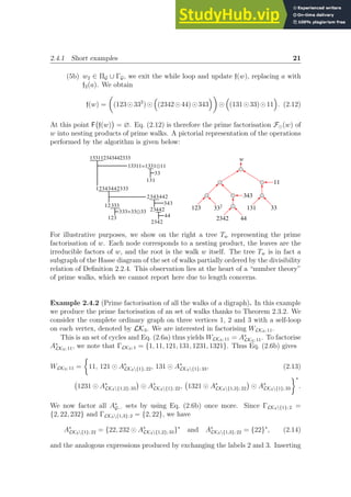 2.4.1 Short examples 21
(5b) w2 ∈ ΠG ∪ ΓG, we exit the while loop and update f(w), replacing a with
f2(a). We obtain
f(w) =

(123⊙332
)⊙

(2342⊙44)⊙343

⊙

(131⊙33)⊙11

. (2.12)
At this point F f(w)

= ∅. Eq. (2.12) is therefore the prime factorisation F⊙(w) of
w into nesting products of prime walks. A pictorial representation of the operations
performed by the algorithm is given below:
133112343442333
13311=133
1Ÿ11
33
131
12343442333
2343
ƒ442
12333
ƒ
333=33Ÿ33
123
2344
2
343
2342
44
Ÿ
w
Ÿ
Ÿ Ÿ
123 332
343
Ÿ
44
2342
Ÿ 11
Ÿ
131 33
For illustrative purposes, we show on the right a tree Tw representing the prime
factorisation of w. Each node corresponds to a nesting product, the leaves are the
irreducible factors of w, and the root is the walk w itself. The tree Tw is in fact a
subgraph of the Hasse diagram of the set of walks partially ordered by the divisibility
relation of Definition 2.2.4. This observation lies at the heart of a “number theory”
of prime walks, which we cannot report here due to length concerns.
Example 2.4.2 (Prime factorisation of all the walks of a digraph). In this example
we produce the prime factorisation of an set of walks thanks to Theorem 2.3.2. We
consider the complete ordinary graph on three vertices 1, 2 and 3 with a self-loop
on each vertex, denoted by LK3. We are interested in factorising WLK3; 11.
This is an set of cycles and Eq. (2.6a) thus yields WLK3; 11 = A∗
LK3; 11. To factorise
A∗
LK3; 11, we note that ΓLK3; 1 = {1, 11, 121, 131, 1231, 1321}. Thus Eq. (2.6b) gives
WLK3; 11 =

11, 121 ⊙ A∗
LK3{1}; 22, 131 ⊙ A∗
LK3{1}; 33, (2.13)
1231 ⊙ A∗
LK3{1,2}; 33

⊙ A∗
LK3{1}; 22, 1321 ⊙ A∗
LK3{1,3}; 22

⊙ A∗
LK3{1}; 33
∗
.
We now factor all A∗
G··· sets by using Eq. (2.6b) once more. Since ΓLK3{1}; 2 =
{2, 22, 232} and ΓLK3{1,3}; 2 = {2, 22}, we have
A∗
LK3{1}; 22 = {22, 232 ⊙ A∗
LK3{1,2}; 33}∗
and A∗
LK3{1,3}; 22 = {22}∗
, (2.14)
and the analogous expressions produced by exchanging the labels 2 and 3. Inserting
 