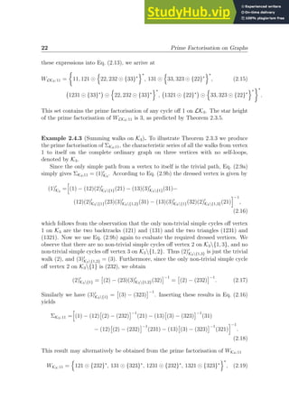 22 Prime Factorisation on Graphs
these expressions into Eq. (2.13), we arrive at
WLK3; 11 =

11, 121 ⊙
n
22, 232 ⊙ {33}∗
o∗
, 131 ⊙
n
33, 323 ⊙ {22}∗
o∗
, (2.15)
1231 ⊙ {33}∗

⊙
n
22, 232 ⊙ {33}∗
o∗
, 1321 ⊙ {22}∗

⊙
n
33, 323 ⊙ {22}∗
o∗
∗
.
This set contains the prime factorisation of any cycle off 1 on LK3. The star height
of the prime factorisation of WLK3; 11 is 3, as predicted by Theorem 2.3.5.
Example 2.4.3 (Summing walks on K3). To illustrate Theorem 2.3.3 we produce
the prime factorisation of ΣK3;11, the characteristic series of all the walks from vertex
1 to itself on the complete ordinary graph on three vertices with no self-loops,
denoted by K3.
Since the only simple path from a vertex to itself is the trivial path, Eq. (2.9a)
simply gives ΣK3;11 = (1)′
K3
. According to Eq. (2.9b) the dressed vertex is given by
(1)′
K3
=
h
(1) − (12)(2)′
K3{1}(21) − (13)(3)′
K3{1}(31)−
(12)(2)′
K3{1}(23)(3)′
K3{1,2}(31) − (13)(3)′
K3{1}(32)(2)′
K3{1,3}(21)
i−1
,
(2.16)
which follows from the observation that the only non-trivial simple cycles off vertex
1 on K3 are the two backtracks (121) and (131) and the two triangles (1231) and
(1321). Now we use Eq. (2.9b) again to evaluate the required dressed vertices. We
observe that there are no non-trivial simple cycles off vertex 2 on K3{1, 3}, and no
non-trivial simple cycles off vertex 3 on K3{1, 2}. Thus (2)′
K3{1,3} is just the trivial
walk (2), and (3)′
K3{1,2} = (3). Furthermore, since the only non-trivial simple cycle
off vertex 2 on K3{1} is (232), we obtain
(2)′
K3{1} =

(2) − (23)(3)′
K3{1,2}(32)
−1
=

(2) − (232)
−1
. (2.17)
Similarly we have (3)′
K3{1} =

(3) − (323)
−1
. Inserting these results in Eq. (2.16)
yields
ΣK3; 11 =
h
(1) − (12)

(2) − (232)
−1
(21) − (13)

(3) − (323)
−1
(31)
− (12)

(2) − (232)
−1
(231) − (13)

(3) − (323)
−1
(321)
i−1
.
(2.18)
This result may alternatively be obtained from the prime factorisation of WK3; 11
WK3; 11 =
n
121 ⊙ {232}∗
, 131 ⊙ {323}∗
, 1231 ⊙ {232}∗
, 1321 ⊙ {323}∗
o∗
, (2.19)
 