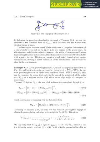 2.4.1 Short examples 23
1
2
3
4
6
5
Figure 2.2: The digraph G of Example 2.4.4.
by following the procedure described in the proof of Theorem 2.3.3: we sum the
elements of the factorised form of WK3; 11, with the sums over the Kleene stars
yielding formal inverses.
The best way to convince oneself of the correctness of the prime factorisation of
a characteristic series such as Eq. (2.18) is to give weights to the graph edges. In
this situation, and if the factorisation is correct, the weight of the continued fraction
representing the prime factorisation of the characteristic series is directly identifiable
with a matrix inverse. This inverse can often be calculated through direct matrix
computations, allowing a direct verification of the factorisation. This is what we
show in the next example.
Example 2.4.4 (Walk generating function). Consider the digraph G illustrated on
Fig. 2.2, and let A be its adjacency matrix. Let gG; 11(z) =
P∞
n=0 zn
(An
)11 be the
walk generating function for all the walks on G from vertex 1 back to itself [20]. This
can be computed by noting that g11(z) is the sum of the weights of all the walks
w ∈ WG; 11 on a weighted version of G, which has an edge weight of z assigned to
every edge.
Theorem 2.3.3 yields ΣG; 11, the sum of all walks on the unweighted digraph G, as
ΣG; 11 =
h
(1) − (11) − (12)(2)′
G{1}(231)
i−1
, (2.20a)
(2)′
G{1} =
h
(2) − (24)(4)′
G{1,2}(42)
i−1
, (4)′
G{1,2} =
h
(4) − (44) − (4564)
i−1
,
(2.20b)
which corresponds to summing over the factorised form
WG; 11 =
n
11, 1231 ⊙

242 ⊙ {44, 4564}∗ ∗
o∗
. (2.21)
According to Theorem 2.3.4, the sum over the walks of the weighted digraph is
obtained upon replacing each edge by its weight in Eq. (2.20). This yields
W

ΣG; 11

=
1
1 − z − z 1
1−z 1
1−z−z3 z
z2
= −
z3
+ z2
+ z − 1
z6 + 2z4 − z3 − 2z + 1
. (2.22)
We can verify that W

ΣG; 11

is equal to gG; 11(z) = [I − zA]−1
)11, where I is the
6 × 6 identity matrix, provided |z|  ρ(A)−1
with ρ(A) the spectral radius of A, as
 