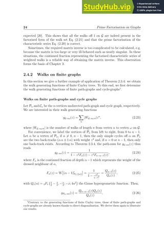 24 Prime Factorisation on Graphs
expected [20]. This shows that all the walks off 1 on G are indeed present in the
factorised form of the walk set Eq. (2.21) and that the prime factorisation of the
characteristic series Eq. (2.20) is correct.
Sometimes, the required matrix inverse is too complicated to be calculated, e.g.
because the matrix is too large or very ill-behaved such as nearly singular. In these
situations, the continued fraction representing the factorised characteristic series of
weighted walks is a reliable way of obtaining the matrix inverse. This observation
forms the basis of Chapter 3.
2.4.2 Walks on finite graphs
In this section we give a further example of application of Theorem 2.3.4: we obtain
the walk generating functions of finite Cayley trees. To this end, we first determine
the walk generating functions of finite path-graphs and cycle-graphs1
.
Walks on finite path-graphs and cycle graphs
Let Pn and Cn be the n-vertices undirected path-graph and cycle graph, respectively.
We are interested in their walk generating functions
gG; αω(z) =
X
n
|WG; αω;n|zn
, (2.23)
where |WG; αω;n| is the number of walks of length n from vertex α to vertex ω on G.
For convenience, we label the vertices of Pn from left to right, from 0 to n − 1.
Let α be a vertex of Pn, if α 6= 0, n − 1, then the only simple cycles off α on Pn
are the two back-tracks (α α ± 1 α) with weight z2
and, if α = 0 or n − 1, then only
one back-track exists. According to Theorem 2.3.4, the path-sum for gG; αα(z) thus
reads
gG; αα(z) =
1
1 − z2Fα(z) − z2Fn−α−1(z)
, (2.24)
where Fα is the continued fraction of depth α−1 which represents the weight of the
dressed neighbour of α,
Fα(z) = W

(α − 1)′
Pn{α}

=
1
1 − z2
1− z2
...
=
Qα−1(z)
Qα(z)
, (2.25)
with Qx(u) = 2F1
1
2
− x
2
, −x
2
; −x; 4u2

the Gauss hypergeometric function. Then,
gPn; αα(z) =
Qn−α−1(z)Qα(z)
Qn(z)
, (2.26)
1
Contrary to the generating functions of finite Cayley trees, those of finite path-graphs and
cycle-graphs are already known thanks to direct diagonalisation. We derive them again to illustrate
our results.
 