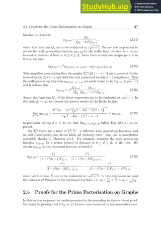 2.5. Proofs for the Prime Factorisation on Graphs 27
function is therefore
gT ∆
n ; 00 =
Q∆
Q∆ − nz2Q∆−1
. (2.34)
where the functions Qx are to be evaluated at z
√
n − 1. We are now in position to
obtain the walk generating function gT ∆
n ; 0d for the walks from the root to a vertex
located at distance d from it, 0 ≤ d ≤ ∆. Since there is only one simple path from
0 to d, we have
gT ∆
n ; 0d = zd
gT ∆
n {0,1,···d−1}; dd · · · gT ∆
n {0}; 11gT ∆
n ; 00. (2.35)
This simplifies upon noting that the graphs T ∆
n {0, 1 · · · j −1} are truncated Cayley
trees of radius ∆+1−j and with the root connected to only n−1 neighbours. Thus
the walk generating functions gT ∆
n 0,1,···j−1; jj are easily found to be F∆+1−j(z
√
n − 1)
and it follows that
gT ∆
n ; 0d = zd Q∆−d
Q∆
Q∆−1
Q∆−1 − nz2Q∆−2
. (2.36)
Again, the functions Qx of the above expression are to be evaluated at z
√
n − 1. In
the limit ∆ → ∞, we recover the known results of the Bethe lattice:
lim
∆→∞
gT ∆
n ; 0d =
2d+1
(n − 1) zd
p
1 − 4(n − 1)z2 + 1
−d
n
p
1 − 4(n − 1)z2 + n − 2
≡ gBn; 0d, (2.37)
in particular setting d = 0, we see that lim∆→∞ gT ∆
n ; 00 fulfills Eqs. (2.31a), as ex-
pected.
On T ∆
n there are a total of ∆+3
3

− 1 different walk generating functions and
we will consequently not derive them all explicitly here. Any one is nonetheless
accessible thanks to Theorem 2.3.4. For example, consider the walk generating
function gT ∆
n ; dd for a vertex located at distance d, 0 ≤ d ≤ ∆, of the root. We
obtain gT ∆
n ; dd as the continued fraction of depth d
gT ∆
n ; dd =
1
1 − z2(n − 1)F∆−d
−
z2
1 − z2(n − 2)F∆−(d−1)
− (2.38)
z2
1 − z2(n − 2)F∆−(d−2)
− · · · −
z2
1 − z2(n − 2)F∆−1 − z2F∆+1
,
where all functions Fx are to be evaluated at z
√
n − 1. In this expression we used
the notation of Pringsheim for continued fractions, i.e. a0 + a1|
|a2
+ a3|
|···
= a0 + a1
a2+
a3
···
.
2.5 Proofs for the Prime Factorisation on Graphs
In this section we prove the results presented in the preceding sections without proof.
We begin by proving that (WG, +, ⊙) forms a noncommutative nonassociative near-
 