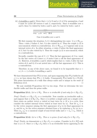 30 Prime Factorisation on Graphs
iii) d straddles a and b. Given that c ⊙ d 6= 0 and a ⊙ b 6= 0 by assumption, d and
b must be cycles off vertices δ and β, respectively. Since d straddles over a
and b, then δ is visited by both a and b, and β is visited by both c and d.
                                             
× × × × ×
× × × d
   c
b
a
Case d straddles over a and b.
We first examine the situation β 6= δ, distinguishing two cases: 1) a ∈ WG; ββ.
Then c visits β before δ, but β is also visited by d. Thus the couple (c, d) is
non-canonical, which is a contradiction. 2) a ∈ WG; αβ, or β appears only as an
internal vertex of a. In either situation, a visits δ before the final appearance
of β, but δ is also visited by b. Then the couple (a, b) is non-canonical, which
is a contradiction.
Secondly, consider the case of β = δ. Then the last appearance of β in c must
be the last vertex of b (since a ⊙ b nests b into a off the final appearance of
β). However, d straddles a and b, which implies that i) c visits β after the last
vertex of d, and ii) d is not nested into c off the last appearance of β. This is
a contradiction.
Therefore, in any of the above cases, we found it to be impossible that w =
a ⊙ b = c ⊙ d with d straddling a and b.
We have demonstrated that P(1) is true, and upon supposing that P(j) holds for all
j ≤ n, we have shown that P(n + 1) holds. Consequently P(n) holds ∀n ∈ N{0}.
The prime factorisation of a walk thus always exists and is unique in the sense of
Definition 2.3.2.
We now establish Proposition 2.2.1 in two steps. First we determine the irre-
ducible walks and then the prime walks.
Proposition 2.5.1. Let w ∈ WG. Then w is irreducible if and only if w ∈ ΠG ∪ ΓG.
Proof. Clearly w ∈ ΠG ∪ ΓG ⇒ w irreducible. Now consider an irreducible walk w,
and suppose that w /
∈ ΠG ∪ ΓG. Since w is neither a simple path nor a simple cycle,
there exists an earliest vertex µ visited at least twice by w (if w is a cycle, then
consider the earliest internal vertex visited at least twice by w). Now let sµ ⊂ w
be the vertex sequence joining the first appearance of µ to its final appearance in
w, and let wµ be the vertex sequence obtained from w by replacing sµ by (µ) in w.
Then (wµ, sµ) is a canonical couple of non-trivial walks and w = wµ ⊙ sµ, which is
a contradiction.
Proposition 2.5.2. Let w ∈ WG. Then w is prime if and only if w ∈ ΠG ∪ ΓG.
Proof. Firstly, we demonstrate w ∈ ΠG ∪ ΓG ⇒ w prime. Consider (a, b) ∈ W2
G such
that w | a ⊙ b. Since w ∈ ΠG ∪ ΓG then w is an irreducible factor appearing in the
 
