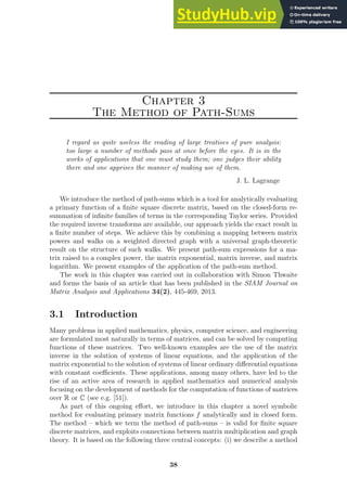 Chapter 3
The Method of Path-Sums
I regard as quite useless the reading of large treatises of pure analysis:
too large a number of methods pass at once before the eyes. It is in the
works of applications that one must study them; one judges their ability
there and one apprises the manner of making use of them.
J. L. Lagrange
We introduce the method of path-sums which is a tool for analytically evaluating
a primary function of a finite square discrete matrix, based on the closed-form re-
summation of infinite families of terms in the corresponding Taylor series. Provided
the required inverse transforms are available, our approach yields the exact result in
a finite number of steps. We achieve this by combining a mapping between matrix
powers and walks on a weighted directed graph with a universal graph-theoretic
result on the structure of such walks. We present path-sum expressions for a ma-
trix raised to a complex power, the matrix exponential, matrix inverse, and matrix
logarithm. We present examples of the application of the path-sum method.
The work in this chapter was carried out in collaboration with Simon Thwaite
and forms the basis of an article that has been published in the SIAM Journal on
Matrix Analysis and Applications 34(2), 445-469, 2013.
3.1 Introduction
Many problems in applied mathematics, physics, computer science, and engineering
are formulated most naturally in terms of matrices, and can be solved by computing
functions of these matrices. Two well-known examples are the use of the matrix
inverse in the solution of systems of linear equations, and the application of the
matrix exponential to the solution of systems of linear ordinary differential equations
with constant coefficients. These applications, among many others, have led to the
rise of an active area of research in applied mathematics and numerical analysis
focusing on the development of methods for the computation of functions of matrices
over R or C (see e.g. [51]).
As part of this ongoing effort, we introduce in this chapter a novel symbolic
method for evaluating primary matrix functions f analytically and in closed form.
The method – which we term the method of path-sums – is valid for finite square
discrete matrices, and exploits connections between matrix multiplication and graph
theory. It is based on the following three central concepts: (i) we describe a method
38
 