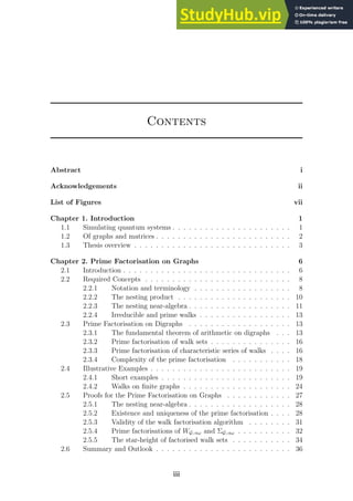 Contents
Abstract i
Acknowledgements ii
List of Figures vii
Chapter 1. Introduction 1
1.1 Simulating quantum systems . . . . . . . . . . . . . . . . . . . . . . 1
1.2 Of graphs and matrices . . . . . . . . . . . . . . . . . . . . . . . . . 2
1.3 Thesis overview . . . . . . . . . . . . . . . . . . . . . . . . . . . . . 3
Chapter 2. Prime Factorisation on Graphs 6
2.1 Introduction . . . . . . . . . . . . . . . . . . . . . . . . . . . . . . . 6
2.2 Required Concepts . . . . . . . . . . . . . . . . . . . . . . . . . . . 8
2.2.1 Notation and terminology . . . . . . . . . . . . . . . . . . 8
2.2.2 The nesting product . . . . . . . . . . . . . . . . . . . . . 10
2.2.3 The nesting near-algebra . . . . . . . . . . . . . . . . . . . 11
2.2.4 Irreducible and prime walks . . . . . . . . . . . . . . . . . 13
2.3 Prime Factorisation on Digraphs . . . . . . . . . . . . . . . . . . . 13
2.3.1 The fundamental theorem of arithmetic on digraphs . . . 13
2.3.2 Prime factorisation of walk sets . . . . . . . . . . . . . . . 16
2.3.3 Prime factorisation of characteristic series of walks . . . . 16
2.3.4 Complexity of the prime factorisation . . . . . . . . . . . 18
2.4 Illustrative Examples . . . . . . . . . . . . . . . . . . . . . . . . . . 19
2.4.1 Short examples . . . . . . . . . . . . . . . . . . . . . . . . 19
2.4.2 Walks on finite graphs . . . . . . . . . . . . . . . . . . . . 24
2.5 Proofs for the Prime Factorisation on Graphs . . . . . . . . . . . . 27
2.5.1 The nesting near-algebra . . . . . . . . . . . . . . . . . . . 28
2.5.2 Existence and uniqueness of the prime factorisation . . . . 28
2.5.3 Validity of the walk factorisation algorithm . . . . . . . . 31
2.5.4 Prime factorisations of WG; αω and ΣG; αω . . . . . . . . . . 32
2.5.5 The star-height of factorised walk sets . . . . . . . . . . . 34
2.6 Summary and Outlook . . . . . . . . . . . . . . . . . . . . . . . . . 36
iii
 