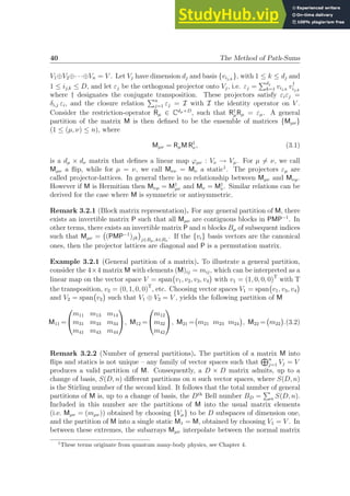 40 The Method of Path-Sums
V1⊕V2⊕· · ·⊕Vn = V . Let Vj have dimension dj and basis {vij,k
}, with 1 ≤ k ≤ dj and
1 ≤ ij,k ≤ D, and let εj be the orthogonal projector onto Vj, i.e. εj =
Pdj
k=1 vij,k
v†
ij,k
where † designates the conjugate transposition. These projectors satisfy εiεj =
δi,j εi, and the closure relation
Pn
j=1 εj = I with I the identity operator on V .
Consider the restriction-operator Rµ ∈ Cdµ×D
, such that R†
µRµ = εµ. A general
partition of the matrix M is then defined to be the ensemble of matrices {Mµν}
(1 ≤ (µ, ν) ≤ n), where
Mµν = RµM R†
ν, (3.1)
is a dµ × dν matrix that defines a linear map ϕµν : Vν → Vµ. For µ 6= ν, we call
Mµν a flip, while for µ = ν, we call Mνν = Mν a static1
. The projectors εµ are
called projector-lattices. In general there is no relationship between Mµν and Mνµ.
However if M is Hermitian then Mνµ = M†
µν and Mν = M†
ν. Similar relations can be
derived for the case where M is symmetric or antisymmetric.
Remark 3.2.1 (Block matrix representation). For any general partition of M, there
exists an invertible matrix P such that all Mµν are contiguous blocks in PMP−1
. In
other terms, there exists an invertible matrix P and n blocks Bµ of subsequent indices
such that Mµν = (PMP−1
)jk

j∈Bµ, k∈Bν
. If the {vi} basis vectors are the canonical
ones, then the projector lattices are diagonal and P is a permutation matrix.
Example 3.2.1 (General partition of a matrix). To illustrate a general partition,
consider the 4×4 matrix M with elements (M)ij = mij, which can be interpreted as a
linear map on the vector space V = span v1, v2, v3, v4

with v1 = (1, 0, 0, 0)T
with T
the transposition, v2 = (0, 1, 0, 0)T
, etc. Choosing vector spaces V1 = span v1, v3, v4

and V2 = span v2

such that V1 ⊕ V2 = V , yields the following partition of M
M11 =


m11 m13 m14
m31 m33 m34
m41 m43 m44

, M12 =


m12
m32
m42

, M21 = m21 m23 m24

, M22 = m22

.(3.2)
Remark 3.2.2 (Number of general partitions). The partition of a matrix M into
flips and statics is not unique – any family of vector spaces such that
Ln
j=1 Vj = V
produces a valid partition of M. Consequently, a D × D matrix admits, up to a
change of basis, S(D, n) different partitions on n such vector spaces, where S(D, n)
is the Stirling number of the second kind. It follows that the total number of general
partitions of M is, up to a change of basis, the Dth
Bell number BD =
P
n S(D, n).
Included in this number are the partitions of M into the usual matrix elements
(i.e. Mµν = (mµν)) obtained by choosing {Vµ} to be D subspaces of dimension one,
and the partition of M into a single static M1 = M, obtained by choosing V1 = V . In
between these extremes, the subarrays Mµν interpolate between the normal matrix
1
These terms originate from quantum many-body physics, see Chapter 4.
 