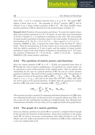 42 The Method of Path-Sums
where T
(i)
µiνi = µiν†
i is a transition operator from νi to µi in Vi. The matrix M
(S)
µν
defines a linear map on VS. The ensemble of (D/dS)2
matrices

M
(S)
µν will be
referred to as a tensor product partition of M on Vs. The three possible tensor
product partitions of M are illustrated by the framed images in Figure 3.1.
Remark 3.2.3 (Number of tensor product partitions). To count the number of pos-
sible tensor product partitions of a D × D matrix, we note that every factorisation
of D into k integers di ≥ 2 contributes k partitions to the total. The total number
of tensor product partitions is therefore equal to the total number of elements in all
factorisations of D. For D = 2, 3, 4, 5, 6, 7, 8, . . . this is equal to 1, 1, 3, 1, 3, 1, 6, . . .
(sequence A066637 in [52]). A special case arises when D has the form dN
, with d
prime. Then the factorisations of D into k parts are in one-to-one correspondence
with the additive partitions of N into k parts, and the number of tensor product
partitions is equal to the total number of elements in all partitions of N. For exam-
ple, matrices of dimension D = 2, 4, 8, 16, 32, . . . admit 1, 3, 6, 12, 20, . . . (sequence
A006128 in [52]) tensor product partitions.
3.2.2 The partition of matrix powers and functions
Since the matrix elements of Mk
(k ∈ N∗
= N{0}) are generated from those of
M through the rules of matrix multiplication, the partition of a matrix power can
be expressed in terms of the partition of the original matrix. Here we present this
relationship for the case of a general partition of M; the case of a tensor product
partition is identical. The proof of these results is deferred to §3.5. The partition of
Mk
is given in terms of the partition of M by Mk

ωα
=
P
ηk,...,η2
Mωηk
· · · Mη3η2 Mη2α,
where α ≡ η1, ω ≡ ηk+1, and each of the sums runs over the n values that index
the vector spaces of the general partition. It follows that the partition of a matrix
function f(M) with power series expansion f M

=
P∞
k=0 fk Mk
is
f M

ωα
=
∞
X
k=0
fk
X
ηk,...,η2
Mωηk
· · · Mη3η2 Mη2α. (3.5)
This equation provides a method of computing individual submatrices of f M

with-
out evaluating the full result. In the next section, we map the infinite sum of Eq. (3.5)
into a sum over the contributions of walks on a weighted graph, thus allowing exact
resummations of families of terms of Eq. (3.5) by applying results from graph theory.
3.2.3 The graph of a matrix partition
Given an arbitrary partition of a matrix M, we construct a weighted directed graph
G that encodes the structure of this partition. Terms that contribute to the matrix
power Mk
are then in one-to-one correspondence with walks of length k on G. The
infinite sum over walks on G involved in the evaluation of f(M) is then reduced into
a sum over simple paths on G.
 