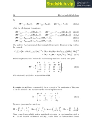 52 The Method of Path-Sums
by
M−1

11
= FL3 [1], M−1

22
= FL3 [2], M−1

33
= FL3 [3], (3.28a)
while the off-diagonal elements are
M−1

21
= −FL3{1}[2] M21 FL3 [1], M−1

12
= −FL3{2}[1] M12 FL3 [2], (3.28b)
M−1

32
= −FL3{2}[3] M32 FL3 [2], M−1

23
= −FL3{3}[2] M23 FL3 [3], (3.28c)
M−1

31
= FL3{1,2}[3] M32 FL3{1}[2] M21 FL3 [1], (3.28d)
M−1

13
= FL3{3,2}[1] M12 FL3{3}[2] M23 FL3 [3]. (3.28e)
The matrices FG[α] are evaluated according to the recursive definition in Eq. (3.10b);
for example
FL3 [1] =

M1 − M12FL3{1}[2]M21
−1
=

M1 − M12[M2 − M23FL3{1,2}[3]M32]−1
M21
−1
,
=

M1 − M12[M2 − M23M−1
3 M32]−1
M21
−1
. (3.29)
Evaluating the flips and statics and reassembling them into matrix form gives
M−1
=
1
8






8 0 −4 0 0
64 −32 −16 −32 40
−16 16 4 16 −16
−60 16 15 12 −20
−32 0 8 0 0






, (3.30)
which is readily verified to be the inverse of M.
Example 3.4.3 (Matrix exponential). As an example of the application of Theorem
3.3.3 and Lemma 3.3.1 we consider the matrix exponential of
M =




1 − i 0 −i 0
0 2 − i −1/3 0
i 0 −i 0
3 −7/2 1 −1



 . (3.31)
We use a tensor product partition
M1 =

1 − i 0
0 2 − i

, M2 =

−i 0
1 −1

, M12 =

−i 0
−1/3 0

, M21 =

i 0
3 −7/2

.
Since every element of this matrix partition is non-zero, the corresponding graph is
K2. Let us focus on the element exp(M)11, which forms the top-left corner of the
 