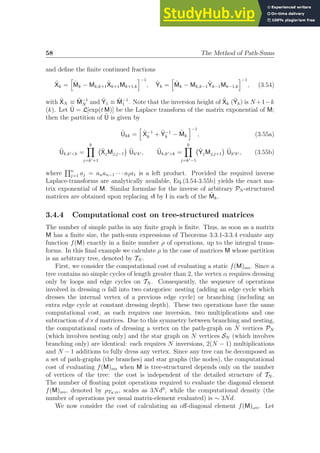 58 The Method of Path-Sums
and define the finite continued fractions
X̃k =
h
M̃k − Mk,k+1X̃k+1Mk+1,k
i−1
, Ỹk =
h
M̃k − Mk,k−1Ỹk−1Mk−1,k
i−1
, (3.54)
with X̃N ≡ M̃−1
N and Ỹ1 ≡ M̃−1
1 . Note that the inversion height of X̃k (Ỹk) is N +1−k
(k). Let Ũ = L[exp(t M)] be the Laplace transform of the matrix exponential of M;
then the partition of Ũ is given by
Ũkk =
h
X̃−1
k + Ỹ−1
k − M̃k
i−1
, (3.55a)
Ũk,k′k =
k
Y
j=k′+1
X̃jMj,j−1

Ũk′k′ , Ũk,k′k =
k
Y
j=k′−1
ỸjMj,j+1

Ũk′k′ , (3.55b)
where
Qn
j=1 aj = anan−1 · · · a2a1 is a left product. Provided the required inverse
Laplace-transforms are analytically available, Eq.(3.54-3.55b) yields the exact ma-
trix exponential of M. Similar formulae for the inverse of arbitrary PN -structured
matrices are obtained upon replacing sI by I in each of the M̃k.
3.4.4 Computational cost on tree-structured matrices
The number of simple paths in any finite graph is finite. Thus, as soon as a matrix
M has a finite size, the path-sum expressions of Theorems 3.3.1-3.3.4 evaluate any
function f(M) exactly in a finite number ρ of operations, up to the integral trans-
forms. In this final example we calculate ρ in the case of matrices M whose partition
is an arbitrary tree, denoted by TN .
First, we consider the computational cost of evaluating a static f(M)αα. Since a
tree contains no simple cycles of length greater than 2, the vertex α requires dressing
only by loops and edge cycles on TN . Consequently, the sequence of operations
involved in dressing α fall into two categories: nesting (adding an edge cycle which
dresses the internal vertex of a previous edge cycle) or branching (including an
extra edge cycle at constant dressing depth). These two operations have the same
computational cost, as each requires one inversion, two multiplications and one
subtraction of d×d matrices. Due to this symmetry between branching and nesting,
the computational costs of dressing a vertex on the path-graph on N vertices PN
(which involves nesting only) and the star graph on N vertices SN (which involves
branching only) are identical: each requires N inversions, 2(N − 1) multiplications
and N − 1 additions to fully dress any vertex. Since any tree can be decomposed as
a set of path-graphs (the branches) and star graphs (the nodes), the computational
cost of evaluating f(M)αα when M is tree-structured depends only on the number
of vertices of the tree: the cost is independent of the detailed structure of TN .
The number of floating point operations required to evaluate the diagonal element
f(M)αα, denoted by ρTN ;α, scales as 3Nd3
, while the computational density (the
number of operations per usual matrix-element evaluated) is ∼ 3Nd.
We now consider the cost of calculating an off-diagonal element f(M)ωα. Let
 