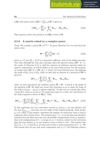 62 The Method of Path-Sums
f(M) with power series f M

=
P∞
k=0 fk Mk
is given by
f M

ωα
=
∞
X
k=0
fk
X
ηk,...,η2
Mωηk
· · · Mη3η2 Mη2α. (3.64)
This equation relates the partition of f M

to that of M.
3.5.2 A matrix raised to a complex power
Proof. We consider a matrix M ∈ CD×D
. To prove Theorem 3.3.1 we start from the
power series
Mq
=
∞
X
k=0

q
k

(M − I)k
, (3.65)
where q ∈ C and q
k

= qk
/k! is a binomial coefficient, with qk
the falling factorial.
Note that although the sum only converges when the spectral radius ρ(M − I)  1,
the result of Theorem 3.3.1 is valid for matrices of arbitrary spectral radius by
analytic continuation, as will be shown at the end of this section. For the moment,
we require that ρ(M−I) ≤ kM−Ik  1, where k.k is any induced norm. By applying
the result of Eq. (3.5) to Eq. (3.65) we find that an element of a partition of Mq
is
given by
Mq

ωα
=
∞
X
k=0

q
k
 X
WG;αω;k
M̄ωηk
· · · M̄η3η2 M̄η2α, (3.66)
where we have introduced the auxiliary matrix M̄ = M − I and G is the graph of
the partition of M̄. We shall now recast this expression so as to make the loops of
the walk (α)(αη2) · · · (ηkω)(ω) appear explicitly. To this end, we remark that when
a loop off a vertex µ occurs p ∈ N consecutive times in a walk, the contribution of
the walk comprises a factor of (M̄µ)p
. Thus
Mq

ωα
=
∞
X
k=0

q
k
 k
X
m=0
X
WG0;αω;m
X
{pi}⊢k−m
(M̄ω)pm+1
Mωµm · · · (M̄µ2 )p2
Mµ2α(M̄α)p1
. (3.67)
In this expression any two consecutive vertices µℓ and µℓ+1 are now distinct and
the sum
P
WG0;αω;m
runs thus over the walks of the loopless graph G0. Each integer
pi ∈ N, called a loop number, represents the number of consecutive times a loop is
undergone off a certain vertex. The notation {pi} ⊢ k−m on the final sum therefore
indicates that the final sum runs over all possible configurations of the pi numbers,
that is all configurations of k − m loops on m + 1 vertices, subject to the restriction
that the loop number pi on any loopless vertex is fixed to zero. This implies that
Pm+1
i=1 pi = k −m and the pi are thus said to form a weak composition of k −m. We
now remark that for any such weak composition and q ∈ C, the following relation
 
