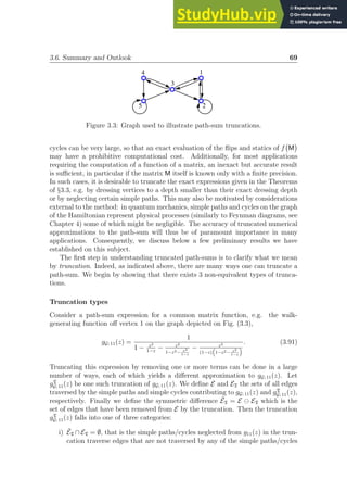 3.6. Summary and Outlook 69
1
3
4
5 2
Figure 3.3: Graph used to illustrate path-sum truncations.
cycles can be very large, so that an exact evaluation of the flips and statics of f M

may have a prohibitive computational cost. Additionally, for most applications
requiring the computation of a function of a matrix, an inexact but accurate result
is sufficient, in particular if the matrix M itself is known only with a finite precision.
In such cases, it is desirable to truncate the exact expressions given in the Theorems
of §3.3, e.g. by dressing vertices to a depth smaller than their exact dressing depth
or by neglecting certain simple paths. This may also be motivated by considerations
external to the method: in quantum mechanics, simple paths and cycles on the graph
of the Hamiltonian represent physical processes (similarly to Feynman diagrams, see
Chapter 4) some of which might be negligible. The accuracy of truncated numerical
approximations to the path-sum will thus be of paramount importance in many
applications. Consequently, we discuss below a few preliminary results we have
established on this subject.
The first step in understanding truncated path-sums is to clarify what we mean
by truncation. Indeed, as indicated above, there are many ways one can truncate a
path-sum. We begin by showing that there exists 3 non-equivalent types of trunca-
tions.
Truncation types
Consider a path-sum expression for a common matrix function, e.g. the walk-
generating function off vertex 1 on the graph depicted on Fig. (3.3),
gG; 11(z) =
1
1 − z2
1−z
− z2
1−z2− z3
1−z
− z3
(1−z)
“
1−z2− z3
1−z
”
. (3.91)
Truncating this expression by removing one or more terms can be done in a large
number of ways, each of which yields a different approximation to gG; 11(z). Let
gT
G; 11(z) be one such truncation of gG; 11(z). We define E and ET the sets of all edges
traversed by the simple paths and simple cycles contributing to gG; 11(z) and gT
G; 11(z),
respectively. Finally we define the symmetric difference ĒT = E ⊖ ET which is the
set of edges that have been removed from E by the truncation. Then the truncation
gT
G; 11(z) falls into one of three categories:
i) ĒT ∩ ET = ∅, that is the simple paths/cycles neglected from g11(z) in the trun-
cation traverse edges that are not traversed by any of the simple paths/cycles
 
