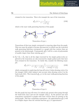 70 The Method of Path-Sums
retained in the truncation. This is for example the case of the truncation
gT
G; 11(z) =
1
1 − z2
1−z2− z3
1−z
, (3.92)
which is the exact walk generating function of the graph:
1
3
4
5 2
1
3
4
5
Truncation of type i.
Truncations of this type simply correspond to removing edges from the graph.
This can cause the graph to become disconnected, in which case the truncated
walk generating functions correspond to a graph with less vertices than are
present in the initial graph. Consequently gT
G (z) will be a ratio of polynomials
of smaller degree than those entering gG(z).
ii) ĒT ∩ ET = ĒT, that is all the edges traversed by the simple paths/cycles ne-
glected in the truncation are also traversed by simple paths/cycles that have
been retained in the truncation. To clarify this, consider the following exam-
ple:
gT
G; 11(z) =
1
1 − z2
1−z
− z2
1−z2− z3
1−z
− z3
(1−0×z)
“
1−z2− z3
1−z
”
. (3.93)
which corresponds to neglecting the loop off vertex 2 when dressing vertex 2 in
the triangle (1321) while taking it into account when dressing vertex 2 in the
back-track (121). The truncated gT
G; 11(z) is the exact walk-generating function
of the graph:
1
3
4
5 2
1
2a
2b
3
4
5
Truncation of type ii.
On this graph the loop off vertex 2 is indeed only present when going through
the back-track (12b1) and not the triangle (132a1). In the general case such
truncations correspond to graphs with more vertices than are present in the
initial graph. This has a surprising consequence: the approximation gT
G (z) will
be of higher degree than the rational function gG(z) it approximates.
 