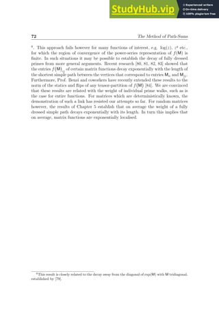 72 The Method of Path-Sums
6
. This approach fails however for many functions of interest, e.g. log(z), zq
etc.,
for which the region of convergence of the power-series representation of f(M) is
finite. In such situations it may be possible to establish the decay of fully dressed
primes from more general arguments. Recent research [80, 81, 82, 83] showed that
the entries f M

ij
of certain matrix functions decay exponentially with the length of
the shortest simple path between the vertices that correspond to entries Mii and Mjj.
Furthermore, Prof. Benzi and coworkers have recently extended these results to the
norm of the statics and flips of any tensor-partition of f M

[84]. We are convinced
that these results are related with the weight of individual prime walks, such as is
the case for entire functions. For matrices which are deterministically known, the
demonstration of such a link has resisted our attempts so far. For random matrices
however, the results of Chapter 5 establish that on average the weight of a fully
dressed simple path decays exponentially with its length. In turn this implies that
on average, matrix functions are exponentially localised.
6
This result is closely related to the decay away from the diagonal of exp(M) with M tridiagonal,
established by [79].
 