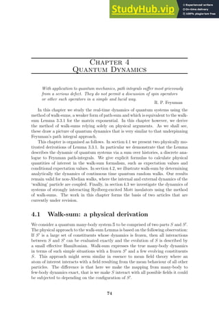 Chapter 4
Quantum Dynamics
With application to quantum mechanics, path integrals suffer most grievously
from a serious defect. They do not permit a discussion of spin operators
or other such operators in a simple and lucid way.
R. P. Feynman
In this chapter we study the real-time dynamics of quantum systems using the
method of walk-sums, a weaker form of path-sum and which is equivalent to the walk-
sum Lemma 3.3.1 for the matrix exponential. In this chapter however, we derive
the method of walk-sums relying solely on physical arguments. As we shall see,
these draw a picture of quantum dynamics that is very similar to that underpinning
Feynman’s path integral approach.
This chapter is organised as follows. In section 4.1 we present two physically mo-
tivated derivations of Lemma 3.3.1. In particular we demonstrate that the Lemma
describes the dynamic of quantum systems via a sum over histories, a discrete ana-
logue to Feynman path-integrals. We give explicit formulas to calculate physical
quantities of interest in the walk-sum formalism, such as expectation values and
conditional expectation values. In section 4.2, we illustrate walk-sum by determining
analytically the dynamics of continuous time quantum random walks. Our results
remain valid for non-Abelian walks, where the internal and external dynamics of the
‘walking’ particle are coupled. Finally, in section 4.3 we investigate the dynamics of
systems of strongly interacting Rydberg-excited Mott insulators using the method
of walk-sums. The work in this chapter forms the basis of two articles that are
currently under revision.
4.1 Walk-sum: a physical derivation
We consider a quantum many-body system S to be comprised of two parts S and S′
.
The physical approach to the walk-sum Lemma is based on the following observation:
If S′
is a large set of constituents whose dynamics is frozen, then all interactions
between S and S′
can be evaluated exactly and the evolution of S is described by
a small effective Hamiltonian. Walk-sum expresses the true many-body dynamics
in terms of such simple situations with a frozen S′
and a few evolving constituents
S. This approach might seem similar in essence to mean field theory where an
atom of interest interacts with a field resulting from the mean behaviour of all other
particles. The difference is that here we make the mapping from many-body to
few-body dynamics exact, that is we make S interact with all possible fields it could
be subjected to depending on the configuration of S′
.
74
 