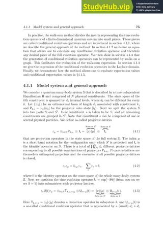 4.1.1 Model system and general approach 75
In practice, the walk-sum method divides the matrix representing the time evolu-
tion operator of a finite-dimensional quantum system into small pieces. These pieces
are called conditional evolution operators and are introduced in section 4.1.1, where
we describe the general approach of the method. In section 4.1.2 we derive an equa-
tion that allows one to calculate any conditional evolution operator and therefore
any desired piece of the full evolution operator. We then show in section 4.1.3 that
the generation of conditional evolution operators can be represented by walks on a
graph. This facilitates the evaluation of the walk-sum expression. In section 4.1.4
we give the expression of the conditional evolution operators in the Laplace domain.
Finally, we demonstrate how the method allows one to evaluate expectation values
and conditional expectation values in §4.1.5.
4.1.1 Model system and general approach
We consider a quantum many-body system S that is described by a time-independent
Hamiltonian H and comprised of N physical constituents. The state space of the
kth constituent is spanned by dk internal levels, where dk can be different for every
k. Let {|iki} be an orthonormal basis of length dk associated with constituent k,
and Pk,i = |ikihik| be the projector onto state |iki. Next we split the system S
into two parts S and S′
. Here constituent s is taken to be S, and all remaining
constituents are grouped in S′
. Note that constituent s can be comprised of one or
several physical particles. We define so-called projector-lattices
εµ = ⊗k∈S′ Pk,ik
⊗ Is =
Acts on S′
z }| {
|µihµ| ⊗
Acts on S
z}|{
Is (4.1)
that are projection operators in the state space of the full system S. The index µ
is a short-hand notation for the configuration onto which S′
is projected and Is is
the identity operator on S. There is a total of
QN
k6=s dk different projector-lattices
corresponding to all possible combinations of projectors Pk,ik
. Projector-lattices are
themselves orthogonal projectors and the ensemble of all possible projector-lattices
is closed,
ενεµ = δν,µ εν,
X
ν
εν = I, (4.2)
where I is the identity operator on the state-space of the whole many-body system
S. Next we partition the time evolution operator U = exp[−iHt] (from now on we
set ~ = 1) into submatrices with projector lattices,
ενU(t)εµ = ⊗k∈S′ Tk,ik←jk
⊗ Uν←µ(t) = |νihµ|
| {z }
Acts on S′
⊗ Uν←µ(t)
| {z }
Acts on S
. (4.3)
Here Tk,i←j = |ikihjk| denotes a transition operator in subsystem k, and Uν←µ(t) is
a so-called conditional evolution operator that is represented by a (small) ds × ds
 