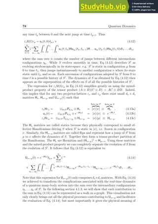 78 Quantum Dynamics
any time tq between 0 and the next jump at time tq+1. Thus
ενU(t)εµ = uν(t, 0)δµ,ν + (4.12)
∞
X
n=1
i−n
X
η1,...,ηn
Z t
0
Z tn
0
. . .
Z t2
0
uν(t, tn)Huηn (tn, tn−1)H . . . uη1 (t2, t1)Huµ(t1, 0)dt1 . . . dtn,
where the sum over n counts the number of jumps between different intermediate
configurations ηq. While S evolves smoothly in time, Eq. (4.12) describes S′
as
evolving stroboscopically in its state-space: e.g. S′
is static in configuration µ from
0 to time t1, then jumps instantaneously to another configuration ν where its stays
static until t2, and so on. Each succession of configurations adopted by S′
from 0 to
time t is a possible history of S′
. The dynamics of S as obtained by Eq. (4.12) then
appears as the superposition of the effects on S of all the possible histories of S′
.
The expression for ενU(t)εµ in Eq. (4.12) simplifies greatly on using the mixed-
product property of the tensor product (A ⊗ B)(C ⊗ D) = AC ⊗ BD. Indeed,
this implies that for any two projector-lattices εν and εµ there exist small ds × ds
matrices Hν, Hν←µ and Uν←µ(t) such that
ενHεν = ⊗k∈S′ Pk,ik
⊗ Hν =
Acts on S′
z }| {
|νihν| ⊗
Acts on S
z}|{
Hν , (4.13a)
uν(t) = ⊗k∈S′ Pk,ik
⊗ e−iHν t
= |νihν| ⊗ e−iHν t
, (4.13b)
ενHεµ = ⊗k∈S′ Tk,ik←jk
⊗ Hν←µ = |νihµ| ⊗ Hν←µ. (4.13c)
The Hν matrices are called statics because they physically correspond to small ef-
fective Hamiltonians driving S when S′
is static in |νi, i.e. frozen in configuration
ν. Similarly, the Hν←µ matrices are called flips and represent how a jump of S′
from
µ to ν affects the dynamics of S. Together they form a tensor-product partition of
the Hamiltonian. The Hν are Hermitian and (Hν←µ)†
= Hµ←ν. Using these matrices
and the mixed-product property we can completely separate the evolution of S from
the evolution of S′
. It follows that Eq. (4.12) is equivalent to
Uν←µ(t) = e−iHν t
δµ,ν +
∞
X
n=1
i−n
(4.14)
×
X
η1,...,ηn
Z t
0
Z tn
0
. . .
Z t2
0
e−iHν (t−tn)
Hν←ηn e−iHηn (tn−tn−1)
Hηn←ηn−1 . . . e−iHµt1
dt1 . . . dtn.
Note that this expression for Uν←µ(t) only comprises ds×ds matrices. With Eq. (4.14)
we achieved to transform the complications associated with the real-time dynamics
of a quantum many-body system into the sum over the intermediary configurations
η1, . . . ηn of S′
. In the following section 4.1.3, we will show that each contribution to
the sum in Eq. (4.14) can be represented as a walk on a graph. This visualisation not
only clearly brings out all the physical processes contributing to Uν←µ and facilitates
the evaluation of Eq. (4.14), but most importantly it gives the physical meaning of
 
