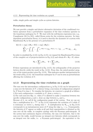 4.1.3 Representing the time evolution on a graph 79
walks, simple paths and simple cycles as system histories.
Perturbation theory
We now provide a simpler and shorter alternative derivation of the conditional evo-
lution operators from a perturbative expansion of the time evolution operator in
the transitions undergone by S′
. We start with the well-known expression (see, e.g.,
Complement AI.2 in [85]), called Dyson series for the evolution operator. In time-
dependent perturbation theory, it is used to describe the dynamics of a system with
Hamiltonian H0 in the presence of a perturbation V
U(t, 0) = exp[−i(H0 + V)t] = exp[−iH0t]+ (4.15)
∞
X
n=1
i−n
Z t
0
Z tn
0
. . .
Z t2
0
e−iH0(t−tn)
V e−iH0(tn−tn−1)
V . . . e−iH0t1
dt1 . . . dtn.
In order to establish Eq. (4.12) via Eq. (4.15), we expand the Hamiltonian H in terms
of the complete set of projector-lattices in Eq. (4.2) and obtain H = H0 + V, where
H0 =
X
ν
ενHεν, V =
X
ν6=µ
ενHεµ. (4.16)
If these expressions are introduced in Eq. (4.15), the orthogonality of the projector
lattices directly yields the result in Eq. (4.12). From this, the mixed product prop-
erty of the tensor-product gives Eq. (4.14). This indicates another interpretation for
the result of Eq. (4.14): the transitions undergone by S′
can be seen as perturbations
affecting the evolution of S.
4.1.3 Representing the time evolution on a graph
The sum over the intermediary configurations ηq in Eq. (4.14) can be interpreted as
a sum over the histories of S′
, a history being a succession of configurations adopted
by S′
from 0 to time t. To visualise the histories, we construct a graph G as follows:
i) For each configuration ν available to S′
, draw a vertex vν.
ii) For each non-zero flip, i.e. when S′
is allowed to make a transition between two
specific configurations µ and ν, draw an edge between vµ and vν.
Because of i), we call G the configuration graph of the system. Now we can see
that a multiplication by e−iHν τ
in Eq. (4.14) represents the evolution of S while S′
is stationary at vertex vν during time τ. A multiplication by Hν←µ in Eq. (4.14)
corresponds to an instantaneous move of S′
along the edge vµ → vν. Consequently,
the histories of S′
appear as walks on G and their superposition is obtained as the
sum over all the walks, in complete analogy with the Feynman path-integrals. If
the system had continuous degrees of freedom, the sum over histories, that is the
sum over the walks, would become an integral over histories which corresponds to
an integral over the walks, i.e. a Feynman path-integral. An equivalent to the
 