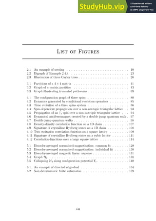 List of Figures
2.1 An example of nesting . . . . . . . . . . . . . . . . . . . . . . . . . . 10
2.2 Digraph of Example 2.4.4 . . . . . . . . . . . . . . . . . . . . . . . . 23
2.3 Illustration of three Cayley trees . . . . . . . . . . . . . . . . . . . . . 26
3.1 Partitions of a 4 × 4 matrix . . . . . . . . . . . . . . . . . . . . . . . 41
3.2 Graph of a matrix partition . . . . . . . . . . . . . . . . . . . . . . . 43
3.3 Graph illustrating truncated path-sums . . . . . . . . . . . . . . . . . 69
4.1 The configuration graph of three spins . . . . . . . . . . . . . . . . . 80
4.2 Dynamics generated by conditional evolution operators . . . . . . . . 85
4.3 Time evolution of a three spins system . . . . . . . . . . . . . . . . . 86
4.4 Spin-dependent propagation over a non-isotropic triangular lattice . . 93
4.5 Propagation of an ↑x spin over a non-isotropic triangular lattice . . . 94
4.6 Dynamical antiferromagnet created by a double jump quantum walk . 97
4.7 Double jump quantum walks . . . . . . . . . . . . . . . . . . . . . . . 98
4.8 Density-density correlation function on a 1D chain . . . . . . . . . . . 107
4.9 Signature of crystalline Rydberg states on a 1D chain . . . . . . . . . 108
4.10 Two-excitation correlation-function on a square lattice . . . . . . . . 109
4.11 Signature of crystalline Rydberg states on a cubic lattice . . . . . . . 111
4.12 Correlation-functions over a large square lattice . . . . . . . . . . . . 114
5.1 Disorder-averaged normalised magnetisation: common fit . . . . . . . 129
5.2 Disorder-averaged normalised magnetisation: individual fit . . . . . . 130
5.3 Disorder-averaged magnetic linear response . . . . . . . . . . . . . . . 131
5.4 Graph H2 . . . . . . . . . . . . . . . . . . . . . . . . . . . . . . . . . 138
5.5 Collapsing H4 along configuration potential Y1. . . . . . . . . . . . . 140
6.1 An example of directed edge-dual . . . . . . . . . . . . . . . . . . . . 164
6.2 Non deterministic finite automaton . . . . . . . . . . . . . . . . . . . 169
vii
 