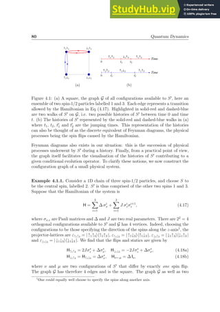 80 Quantum Dynamics
­1­3
¯1¯3
­1¯3
¯1­3
(a)
Time
t1 t2
0
­1­3 ¯1­3 ­1­3
Time
t1
' t2
'
0
­1­3 ­1¯3 ­1­3
(b)
Figure 4.1: (a) A square, the graph G of all configurations available to S′
, here an
ensemble of two spin-1/2 particles labelled 1 and 3. Each edge represents a transition
allowed by the Hamiltonian in Eq. (4.17). Highlighted in solid-red and dashed-blue
are two walks of S′
on G, i.e. two possible histories of S′
between time 0 and time
t. (b) The histories of S′
represented by the solid-red and dashed-blue walks in (a)
where t1, t2, t′
1 and t′
2 are the jumping times. This representation of the histories
can also be thought of as the discrete equivalent of Feynman diagrams, the physical
processes being the spin flips caused by the Hamiltonian.
Feynman diagrams also exists in our situation: this is the succession of physical
processes underwent by S′
during a history. Finally, from a practical point of view,
the graph itself facilitates the visualisation of the histories of S′
contributing to a
given conditional evolution operator. To clarify these notions, we now construct the
configuration graph of a small physical system.
Example 4.1.1. Consider a 1D chain of three spin-1/2 particles, and choose S to
be the central spin, labelled 2. S′
is thus comprised of the other two spins 1 and 3.
Suppose that the Hamiltonian of the system is
H =
3
X
i=1
∆ σi
x +
2
X
i=1
J σi
zσi+1
z , (4.17)
where σx,z are Pauli matrices and ∆ and J are two real parameters. There are 22
= 4
orthogonal configurations available to S′
and G has 4 vertices. Indeed, choosing the
configurations to be those specifying the direction of the spins along the z-axis1
, the
projector-lattices are ε↑1↑3 = |↑1↑3ih↑1↑3 |, ε↑1↓3 = |↑1↓3ih↑1↓3 |, ε↓1↑3 = |↓1↑3ih↓1↑3 |
and ε↓1↓3 = |↓1↓3ih↓1↓3 |. We find that the flips and statics are given by
H↑1↑3 = 2Jσs
z + ∆σs
x, H↓1↓3 = −2Jσs
z + ∆σs
x, (4.18a)
H↓1↑3 = H↑1↓3 = ∆σs
x, Hν←µ = ∆ Is, (4.18b)
where ν and µ are two configurations of S′
that differ by exactly one spin flip.
The graph G has therefore 4 edges and is the square. The graph G as well as two
1
One could equally well choose to specify the spins along another axis.
 