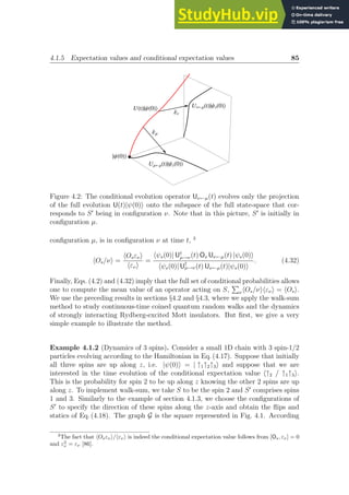 4.1.5 Expectation values and conditional expectation values 85
ÈΨH0L
UHtLÈΨH0L
¶
`
Ν
¶
`
Μ
UΜ¬ΜHtLÈΨsH0L
UΝ¬ΜHtLÈΨsH0L
Figure 4.2: The conditional evolution operator Uν←µ(t) evolves only the projection
of the full evolution U(t)|ψ(0)i onto the subspace of the full state-space that cor-
responds to S′
being in configuration ν. Note that in this picture, S′
is initially in
configuration µ.
configuration µ, is in configuration ν at time t, 3
hOs/νi =
hOsενi
hενi
=
hψs(0)| U†
µ→ν(t) Os Uν←µ(t) |ψs(0)i
hψs(0)| U†
µ→ν(t) Uν←µ(t)|ψs(0)i
. (4.32)
Finally, Eqs. (4.2) and (4.32) imply that the full set of conditional probabilities allows
one to compute the mean value of an operator acting on S,
P
νhOs/νihενi = hOsi.
We use the preceding results in sections §4.2 and §4.3, where we apply the walk-sum
method to study continuous-time coined quantum random walks and the dynamics
of strongly interacting Rydberg-excited Mott insulators. But first, we give a very
simple example to illustrate the method.
Example 4.1.2 (Dynamics of 3 spins). Consider a small 1D chain with 3 spin-1/2
particles evolving according to the Hamiltonian in Eq. (4.17). Suppose that initially
all three spins are up along z, i.e. |ψ(0)i = | ↑1↑2↑3i and suppose that we are
interested in the time evolution of the conditional expectation value h↑2 / ↑1↑3i.
This is the probability for spin 2 to be up along z knowing the other 2 spins are up
along z. To implement walk-sum, we take S to be the spin 2 and S′
comprises spins
1 and 3. Similarly to the example of section 4.1.3, we choose the configurations of
S′
to specify the direction of these spins along the z-axis and obtain the flips and
statics of Eq. (4.18). The graph G is the square represented in Fig. 4.1. According
3
The fact that hOsενi/hενi is indeed the conditional expectation value follows from [Os, εν] = 0
and ε2
ν = εν [86].
 