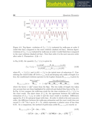 86 Quantum Dynamics
0 1 2 3 4 5 6 7
0.975
0.9875
1
JtΠ
X­
z
2
­
z
1
­
z
3

0 1 2 3 4 5 6 7
0.975
0.9875
1
JtΠ
X­
z
2
­
z
1
­
z
3

Figure 4.3: Top figure: evolution of h↑2 / ↑1↑3i evaluated by walk-sum at order 2
(solid blue line) compared to the exact solution (dashed red line). Bottom figure:
evolution of h↑2 / ↑1↑3i evaluated by walk-sum at order 4 (solid black line) compared
to the exact solution (dashed red line). Note that order 4 is the next non-zero order
after order 2. Parameters: J/∆ = 4.
to Eq. (4.32), the quantity h↑2 / ↑1↑3i is given by
h↑2 / ↑1↑3i =
hψs(0)|U†
↑1↑3→↑1↑3
P↑2 U↑1↑3←↑1↑3 |ψs(0)i
hψs(0)|U†
↑1↑3→↑1↑3
U↑1↑3←↑1↑3 |ψs(0)i
, (4.33)
where P↑2 = |↑2ih↑2 | and |ψs(0)i = |↑2i is the initial state of subsystem S. Con-
sidering the closed walks off vertex v↑1↑3 on G and keeping only walks of length 2 or
less, the conditional evolution operator in the Laplace domain Ũ↑1↑3←↑1↑3 is given by
Ũ↑1↑3←↑1↑3 (s) ≃
Walk of length 0
z }| {
M̃↑1↑3 + (−i∆)2
Two walks of length 2
z }| {
M̃↑1↑3 (M̃↓1↑3 + M̃↑1↓3 )M̃↑1↑3 , (4.34)
where the factor (−i∆)2
comes from the flips. The two walks of length two taken
into account here are those highlighted by solid-red and dashed-blue lines in Fig. 4.1.
In Fig. 4.3 we compare the walk-sum result for the time evolution of h↑2 / ↑1↑3i to
the exact result. For short times Jt . 3π, the agreement between the walk-sum
estimation of h↑2 / ↑1↑3i at order 2 and the exact result is excellent. Differences
appear for Jt  3π and grow larger with time. At order 4, which is the next non-zero
order, the difference between the walk-sum estimation and the exact result does not
exceed 5 × 10−3
for t up to Jt ∼ 7π, which represents a relative error of less than
0.5%. As a comparison, the method of path-sums yields Ũ↑1↑3←↑1↑3 (s) exactly as
Ũ↑1↑3←↑1↑3 (s) =
h
sI − ∆σx − 2Jσz (4.35)
− 2∆2
[sI − ∆σx − ∆2
B]−1
− 2∆4
AB[sI − ∆σx − ∆2
B]−1
i−1
,
 