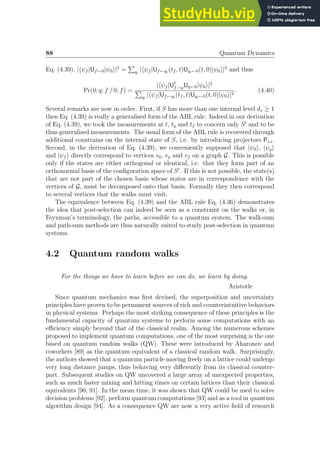 88 Quantum Dynamics
Eq. (4.39), |hψf |Uf←0|ψ0i|2
=
P
qi
|hψf |Uf←qi
(tf , t)Uqi←0(t, 0)|ψ0i|2
and thus
Pr(0; q; f / 0; f) =
|hψf |U†
f→qUq←0|ψ0i|2
P
qi
|hψf |Uf←qi
(tf , t)Uqi←0(t, 0)|ψ0i|2
. (4.40)
Several remarks are now in order. First, if S has more than one internal level ds ≥ 1
then Eq. (4.39) is really a generalised form of the ABL rule. Indeed in our derivation
of Eq. (4.39), we took the measurements at t, tq and tf to concern only S′
and to be
thus generalised measurements. The usual form of the ABL rule is recovered through
additional constrains on the internal state of S, i.e. by introducing projectors Ps,i.
Second, in the derivation of Eq. (4.39), we conveniently supposed that |ψ0i, |ψqi
and |ψf i directly correspond to vertices v0, vq and vf on a graph G. This is possible
only if the states are either orthogonal or identical, i.e. that they form part of an
orthonormal basis of the configuration space of S′
. If this is not possible, the state(s)
that are not part of the chosen basis whose states are in correspondence with the
vertices of G, must be decomposed onto that basis. Formally they then correspond
to several vertices that the walks must visit.
The equivalence between Eq. (4.39) and the ABL rule Eq. (4.36) demonstrates
the idea that post-selection can indeed be seen as a constraint on the walks or, in
Feynman’s terminology, the paths, accessible to a quantum system. The walk-sum
and path-sum methods are thus naturally suited to study post-selection in quantum
systems.
4.2 Quantum random walks
For the things we have to learn before we can do, we learn by doing.
Aristotle
Since quantum mechanics was first devised, the superposition and uncertainty
principles have proven to be permanent sources of rich and counterintuitive behaviors
in physical systems. Perhaps the most striking consequence of these principles is the
fundamental capacity of quantum systems to perform some computations with an
efficiency simply beyond that of the classical realm. Among the numerous schemes
proposed to implement quantum computations, one of the most surprising is the one
based on quantum random walks (QW). These were introduced by Aharonov and
coworkers [89] as the quantum equivalent of a classical random walk. Surprisingly,
the authors showed that a quantum particle moving freely on a lattice could undergo
very long distance jumps, thus behaving very differently from its classical counter-
part. Subsequent studies on QW uncovered a large array of unexpected properties,
such as much faster mixing and hitting times on certain lattices than their classical
equivalents [90, 91]. In the mean time, it was shown that QW could be used to solve
decision problems [92], perform quantum computations [93] and as a tool in quantum
algorithm design [94]. As a consequence QW are now a very active field of research
 