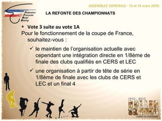 LA REFONTE DES CHAMPIONNATS Vote 3 suite au vote 1A Pour le fonctionnement de la coupe de France, souhaitez-vous : le maintien de l’organisation actuelle avec cependant une intégration directe en 1/8ème de finale des clubs qualifiés en CERS et LEC une organisation à partir de tête de série en 1/8ème de finale avec les clubs de CERS et LEC et un final 4 
