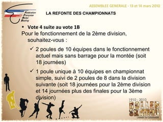 LA REFONTE DES CHAMPIONNATS Vote 4 suite au vote 1B Pour le fonctionnement de la 2ème division, souhaitez-vous : 2 poules de 10 équipes dans le fonctionnement actuel mais sans barrage pour la montée (soit 18 journées) 1 poule unique à 10 équipes en championnat simple, suivi de 2 poules de 8 dans la division suivante (soit 18 journées pour la 2ème division et 14 journées plus des finales pour la 3ème division) 