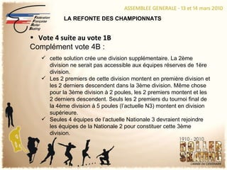 LA REFONTE DES CHAMPIONNATS Vote 4 suite au vote 1B Complément vote 4B : cette solution crée une division supplémentaire. La 2ème division ne serait pas accessible aux équipes réserves de 1ère division. Les 2 premiers de cette division montent en première division et les 2 derniers descendent dans la 3ème division. Même chose pour la 3ème division à 2 poules, les 2 premiers montent et les 2 derniers descendent. Seuls les 2 premiers du tournoi final de la 4ème division à 5 poules (l’actuelle N3) montent en division supérieure. Seules 4 équipes de l’actuelle Nationale 3 devraient rejoindre les équipes de la Nationale 2 pour constituer cette 3ème division. 