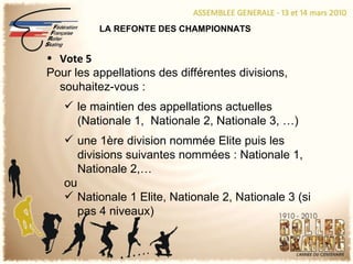 LA REFONTE DES CHAMPIONNATS Vote 5 Pour les appellations des différentes divisions, souhaitez-vous : le maintien des appellations actuelles (Nationale 1,  Nationale 2, Nationale 3, …) une 1ère division nommée Elite puis les divisions suivantes nommées : Nationale 1, Nationale 2,… ou Nationale 1 Elite, Nationale 2, Nationale 3 (si pas 4 niveaux) 